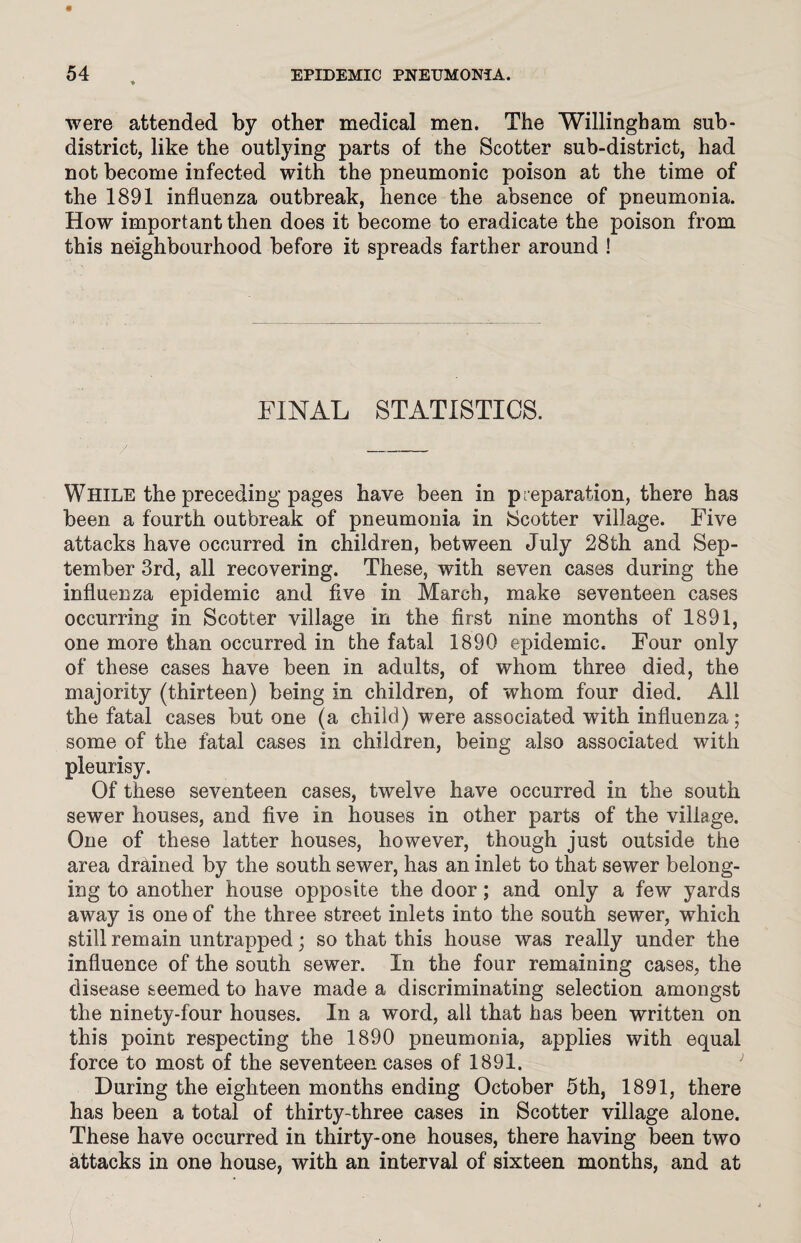 were attended by other medical men. The Willingham sub- district, like the outlying parts of the Scotter sub-district, had not become infected with the pneumonic poison at the time of the 1891 influenza outbreak, hence the absence of pneumonia. How important then does it become to eradicate the poison from this neighbourhood before it spreads farther around ! FINAL STATISTICS. While the preceding pages have been in preparation, there has been a fourth outbreak of pneumonia in Scotter village. Five attacks have occurred in children, between July 28th and Sep¬ tember 3rd, all recovering. These, with seven cases during the influenza epidemic and five in March, make seventeen cases occurring in Scotter village in the first nine months of 1891, one more than occurred in the fatal 1890 epidemic. Four only of these cases have been in adults, of whom three died, the majority (thirteen) being in children, of whom four died. All the fatal cases but one (a child) were associated with influenza; some of the fatal cases in children, being also associated with pleurisy. Of these seventeen cases, twelve have occurred in the south sewer houses, and five in houses in other parts of the village. One of these latter houses, however, though just outside the area drained by the south sewer, has an inlet to that sewer belong¬ ing to another house opposite the door; and only a few yards away is one of the three street inlets into the south sewer, which still remain untrapped; so that this house was really under the influence of the south sewer. In the four remaining cases, the disease seemed to have made a discriminating selection amongst the ninety-four houses. In a word, all that has been written on this point respecting the 1890 pneumonia, applies with equal force to most of the seventeen cases of 1891. During the eighteen months ending October 5th, 1891, there has been a total of thirty-three cases in Scotter village alone. These have occurred in thirty-one houses, there having been two attacks in one house, with an interval of sixteen months, and at