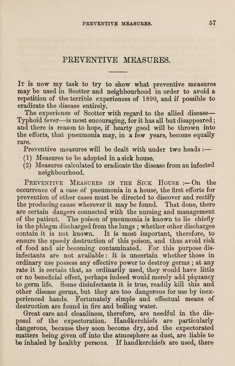 PREYENTIYE MEASURES. It is now my task to try to show what preventive measures may be used in Scotter and neighbourhood in order to avoid a repetition of the terrible experiences of 1890, and if possible to eradicate the disease entirely. The experience of Scotter with regard to the allied disease— Typhoid fever—is most encouraging, for it has all but disappeared; and there is reason to hope, if hearty good will be thrown into the efforts, that pneumonia may, in a few years, become equally rare. Preventive measures will be dealt with under two heads :— (1) Measures to be adopted in a sick house. (2) Measures calculated to eradicate the disease from an infected neighbourhood. Preventive Measures in the Sick House On the occurrence of a case of pneumonia in a house, the first efforts for prevention of other cases must be directed to discover and rectify the producing cause wherever it may be found. That done, there are certain dangers connected with the nursing and management of the patient. The poison of pneumonia is known to lie chiefly in the phlegm discharged from the lungs ; whether other discharges contain it is not known. It is most important, therefore, to ensure the speedy destruction of this poison, and thus avoid risk of food and air becoming contaminated. For this purpose dis¬ infectants are not available: it is uncertain whether those in ordinary use possess any effective power to destroy germs ; at any rate it is certain that, as ordinarily used, they would have little or no beneficial effect, perhaps indeed would merely add piquancy to germ life. Some disinfectants it is true, readily kill this and other disease germs, but they are too dangerous for use by inex¬ perienced hands. Fortunately simple and effectual means of destruction are found in fire and boiling water. Great care and cleanliness, therefore, are needful in the dis¬ posal of the expectoration. Handkerchiefs are particularly dangerous, because they soon become dry, and the expectorated matters being given off into the atmosphere as dust, are liable to be inhaled by healthy persons. If handkerchiefs are used, there