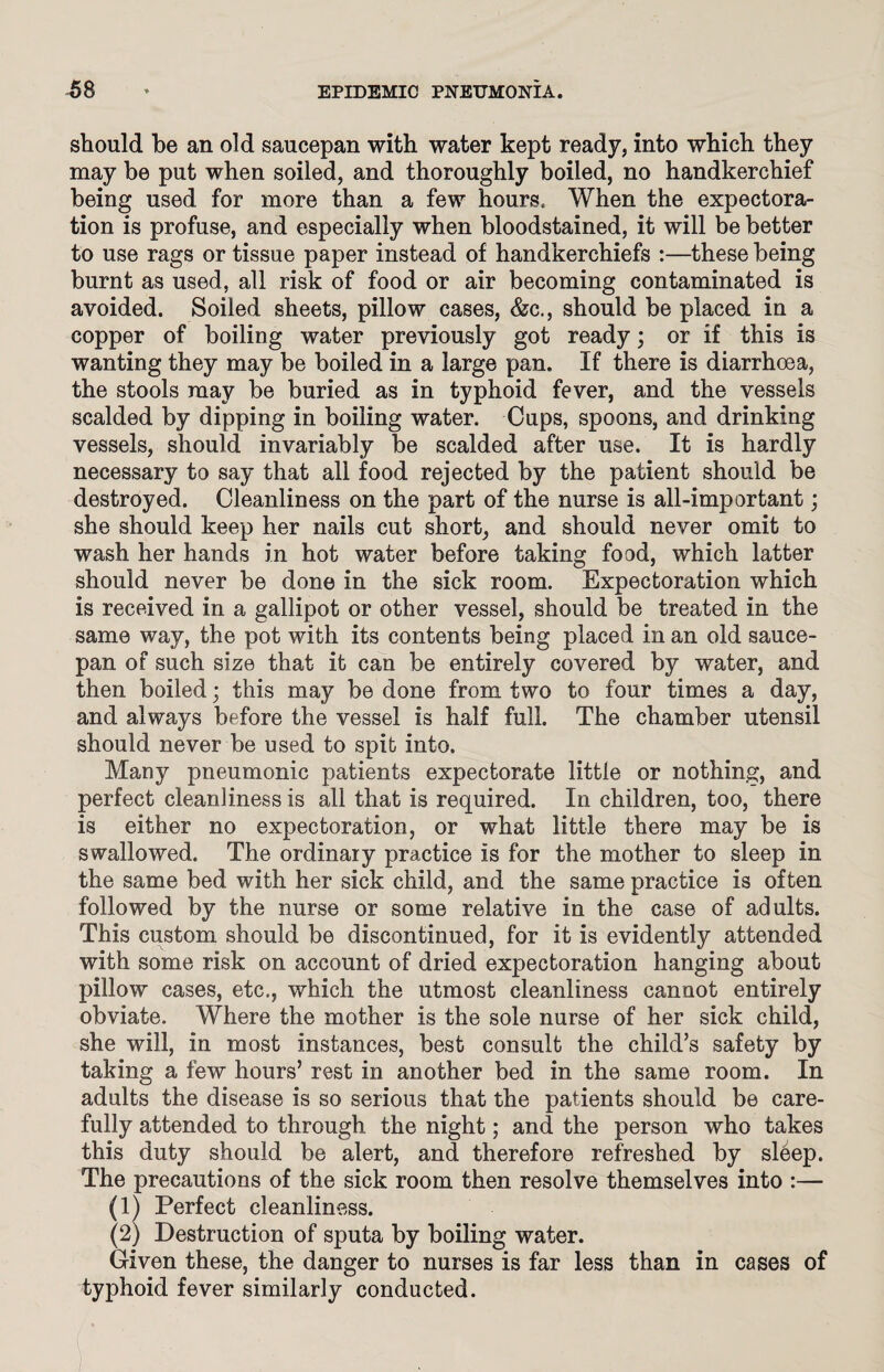 should be an old saucepan with water kept ready, into which they may be put when soiled, and thoroughly boiled, no handkerchief being used for more than a few hours. When the expectora¬ tion is profuse, and especially when bloodstained, it will be better to use rags or tissue paper instead of handkerchiefs :—these being burnt as used, all risk of food or air becoming contaminated is avoided. Soiled sheets, pillow cases, &c., should be placed in a copper of boiling water previously got ready; or if this is wanting they may be boiled in a large pan. If there is diarrhoea, the stools may be buried as in typhoid fever, and the vessels scalded by dipping in boiling water. Cups, spoons, and drinking vessels, should invariably be scalded after use. It is hardly necessary to say that all food rejected by the patient should be destroyed. Cleanliness on the part of the nurse is all-important; she should keep her nails cut short, and should never omit to wash her hands in hot water before taking food, which latter should never be done in the sick room. Expectoration which is received in a gallipot or other vessel, should be treated in the same way, the pot with its contents being placed in an old sauce¬ pan of such size that it can be entirely covered by water, and then boiled; this may be done from two to four times a day, and always before the vessel is half full. The chamber utensil should never be used to spit into. Many pneumonic patients expectorate little or nothing, and perfect cleanliness is all that is required. In children, too, there is either no expectoration, or what little there may be is swallowed. The ordinary practice is for the mother to sleep in the same bed with her sick child, and the same practice is often followed by the nurse or some relative in the case of adults. This custom should be discontinued, for it is evidently attended with some risk on account of dried expectoration hanging about pillow cases, etc., which the utmost cleanliness cannot entirely obviate. Where the mother is the sole nurse of her sick child, she will, in most instances, best consult the child’s safety by taking a few hours’ rest in another bed in the same room. In adults the disease is so serious that the patients should be care¬ fully attended to through the night; and the person who takes this duty should be alert, and therefore refreshed by sleep. The precautions of the sick room then resolve themselves into :— (1) Perfect cleanliness. (2) Destruction of sputa by boiling water. Given these, the danger to nurses is far less than in cases of typhoid fever similarly conducted.