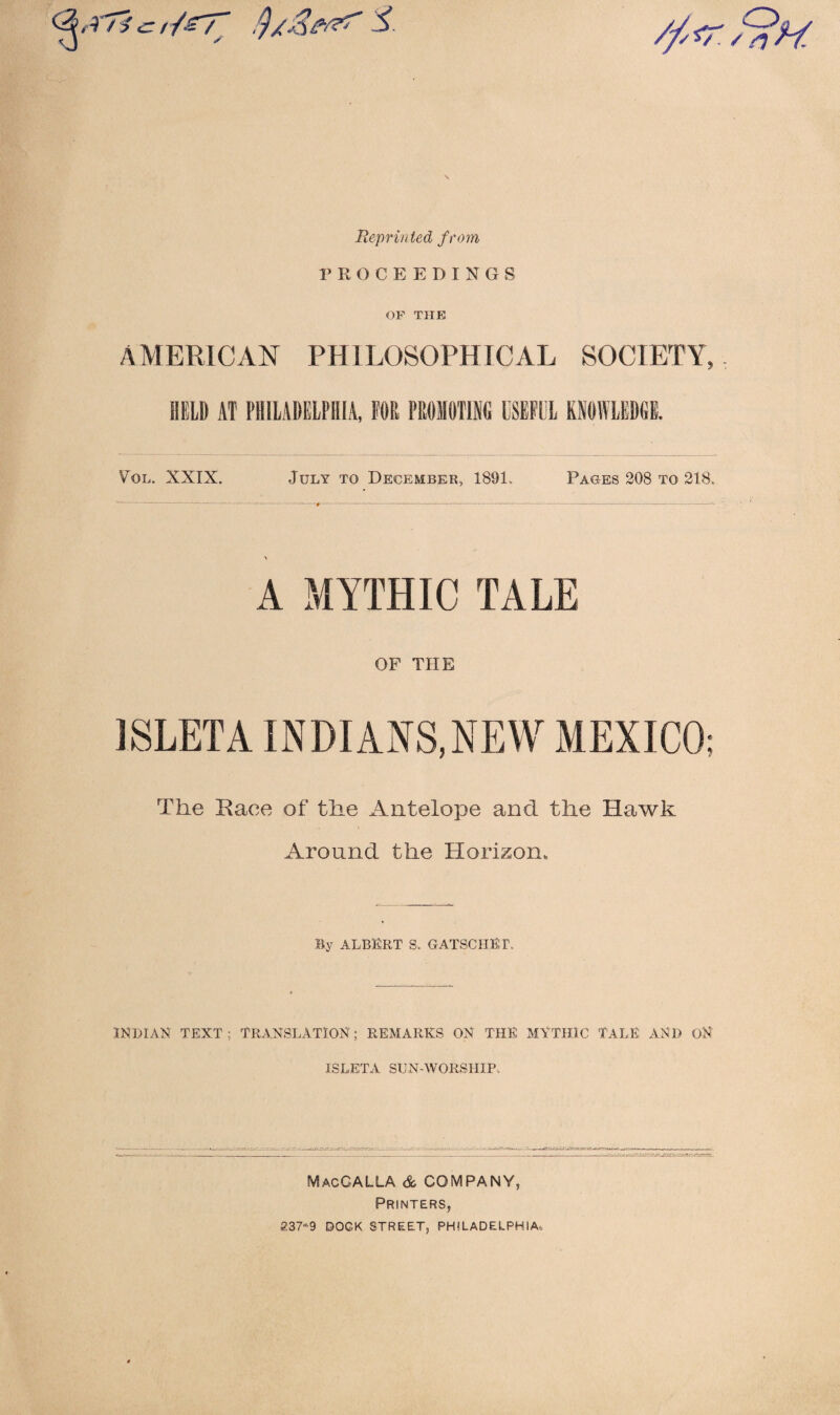 Reprinted from PROCEEDINGS OF THE AMERICAN PHILOSOPHICAL SOCIETY, HELD AT PHILADELPHIA, FOR PROMOTING USEFUL KNOWLEDGE. Pol. XXIX. July to December, 1891. Pages 208 to 218. A MYTHIC TALE OP THE ISLETA INDIANS,NEW MEXICO; The Race of the Antelope and the Hawk Around the Horizon. By ALBERT S. GATSCHER INDIAN TEXT; TRANSLATION; REMARKS ON THE MYTHIC TALE AND ON ISLETA SUN-WORSHIP MacCALLA & COMPANY, Printers, 237-9 DOCK STREET, PHILADELPHIA,