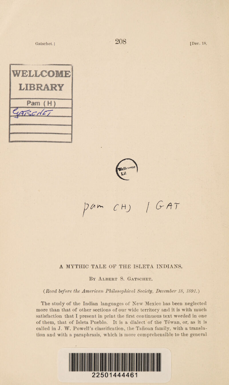 WELLCOME LIBRARY O' ft 7 A MYTHIC TALE OF THE ISLETA INDIANS. By Albert S. Gatschet. (Read before the American Philosophical Society, December IS, 1891.) The study of the Indian languages of New Mexico has been neglected more than that of other sections of our wide territory and it is with much satisfaction that I present in print the first continuous text worded in one of them, that of Isleta Pueblo. It is a dialect of the Tewan, or, as it is called in J. W. Powell’s classification, the Tanoan family, with a transla¬ tion and with a paraphrasis, which is more comprehensible to the general 22501444461