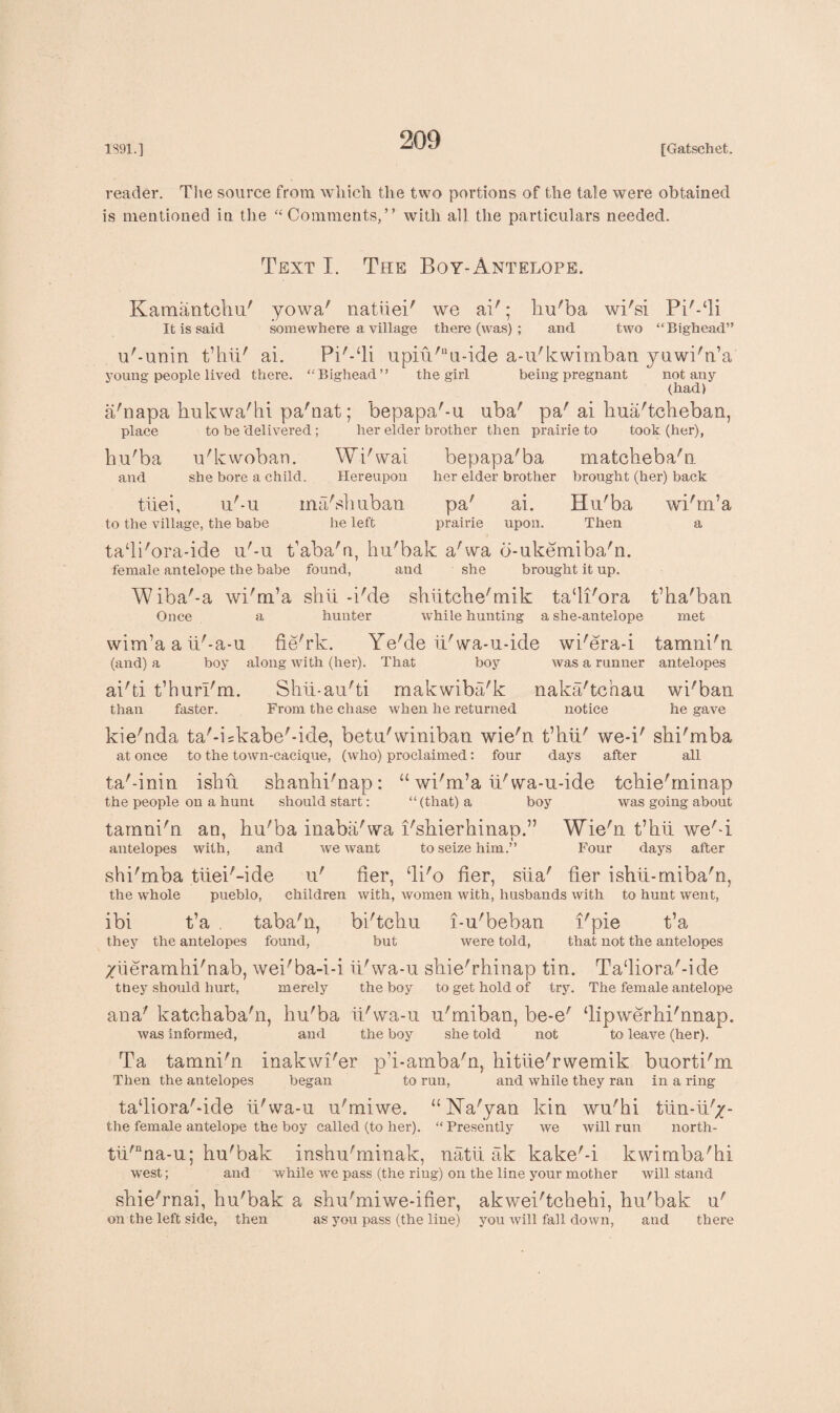 reader. The source from which the two portions of the tale were obtained is mentioned in the “ Comments,” with all the particulars needed. Text I. The Boy-Antelope. Kamantchu' yowa' natiiei' we ai'; hu'ba wi'si Pi^-Ti It is said somewhere a village there (was); and two “Big-head” u'-unin t’hii' ai. upm'“u-ide a-u'kwimban yuwi'n’a young people lived there. “Bighead” the girl being pregnant not any (had) a'napa hukwa'hi pa'nat; bepapa'-u uba' pa' ai kua'tcheban, place to be delivered; her elder brother then prairie to took (her), hu'ba u'kwoban. Wi'wai bepapa'ba matckeba'n and she bore a child. Hereupon her elder brother brought (her) back tiiei, u'-u ma'snuoan pa' ai to the village, the babe he left prairie upon tadi'ora-ide u'-u t’aba'n, hu'bak a'wa o-ukemiba'n. female antelope the babe found, and she brought it up. Wiba'-a wi'm’a shii -i'de shiitche'mik tadi'ora t’ha'ban Once a hunter while hunting a she-antelope met wim’a a ii'-a-u fie'rk. Ye'de ii'wa-u-ide wi'era-i tamni'n (and) a boy along with (her). That boy was a runner antelopes ai'ti t’hurl'm. Shii-au'ti makwiba'k naka'tchau wi'ban than faster. From the chase when he returned notice he gave kie'nda ta'-iskabe'-ide, beta'winiban wie'n t’hii' we-i' shi'mba at once to the town-cacique, (who) proclaimed: four days after all ta'-inin ishii shanhi'nap: “ wi'm’a ii'wa-u-ide tchie'minap the people ou a hunt should start: “ (that) a boy was going about tamni'n an, hu'ba inaba'wa i'shierhinao.” Wie'n t’hii we'T 7 i antelopes with, and we want to seize him.” Four days after shi'mba tiiei'-ide u' fier, di'o her, siia' her ishii-miba'n, the whole pueblo, children with, women with, husbands with to hunt went, ibi t’a . taba'n, bi'tchu i-u'beban i'pie t’a they the antelopes found, but were told, that not the antelopes /iieramhi'nab, wei'ba-i-i ii'wa-u shie'rhinap tin. Tadiora'-ide they should hurt, merely the boy to get hold of try. The female antelope ana' katchaba'n, hu'ba ii'wa-u u'miban, be-e' ‘lipwerhi'nnap. was informed, and the boy she told not to leave (her). Ta tamni'n inakwi'er p’i-amba'n, hitiie'rwemik buorti'm Then the antelopes began to run, and while they ran in a ring ta‘liora'-ide ii'wa-u u'miwe. “Na'yan kin wu'hi tiin-ii'/- the female antelope the boy called (to her). “ Presently we will run north- tii'nna-u; hu'bak inshu'minak, natii ak kake'-i kwimba'hi west; and while we pass (the ring) on the line your mother will stand shie'rnai, hu'bak a shu'miwe-ifier, akwei'tchehi, hu'bak u' on the left side, then as you pass (the line) you will fall down, and there Hu'ba Then wi'm’a a