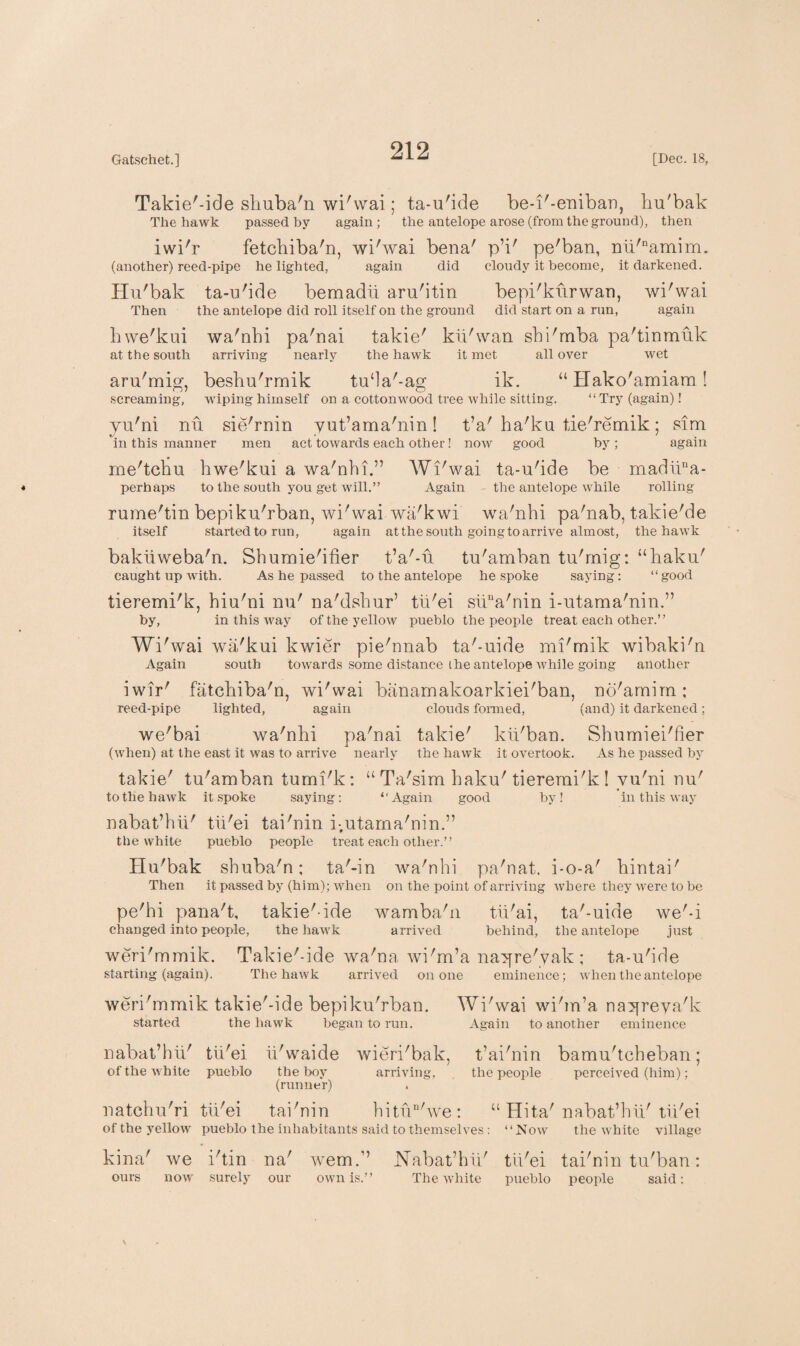 Takie'-ide shuba'n wi'wai; ta-u'ide be-i'-eniban, hu'bak The hawk passed by again; the antelope arose (from the ground), then iwi'r fetchiba'n, wi'wai bena' pV pe'ban, nii'namim. (another) reed-pipe he lighted, again did cloudy it become, it darkened. Hu'bak ta-u'ide bemadii aru'itin bepi'ktirwan, wi'wai Then the antelope did roll itself on the ground did start on a run, again hwe'kui wa'nhi pa'nai takie' kii'wan shi'mba pa'tinmuk at the south arriving nearly the hawk it met all over wet aru'mig, beshu'rmik tu‘la'-ag ik. “ Hako'amiam ! 07 O screaming, wiping himself on a cottonwood tree while sitting. “ Try (again)! yu'ni nu sie'rnin yut’ama'nin! t’a' ha'ka tie'remik; sim in this manner men act towards each other! now good by; again me'tchu hwe'kui a wa'nhi.” Wi'wai ta-u'ide be madiina- perhaps to the south you get will.” Again the antelope while rolling rume'tin bepiku'rban, wi'wai wa'kwi wa'nhi pa'nab, takie'de itself started to run, again at the south going to arrive almost, the hawk bakiiweba'n. Shumie'ifier t’a'-u tu'amban tu'rnig: “haku' caught up with. As he passed to the antelope he spoke saying: “good tieremi'k, hiu'ni nu' na'dshur’ tii'ei sika'nin i-utama'nin.” by, in this way of the yellow pueblo the people treat each other.” Wi'wai wa'kui kwier pie'nnab ta'-uide mi'mik wibaki'n Again south towards some distance the antelope while going another iwir' fatchiba'n, wi'wai banarnakoarkiei'ban, no'amim; reed-pipe lighted, again clouds formed, (and) it darkened; we'bai wa'nhi pa'nai takie' kii'ban. Shumiei'fier (when) at the east it was to arrive nearly the hawk it overtook. As he passed by takie' tu'amban tumi'k: “ Ta'sim haku' tieremi'k ! yu'ni nu' to the hawk it spoke saying: “Again good by! in this way nabat’hii' tii'ei tai'nin i-.utama'nin.” the white pueblo people treat each other.” Hu'bak shuba'n; ta'-in wa'nhi pa'nat. i-o-a' hintai' Then it passed by (him); when on the point of arriving where they were to be pe'hi pana't, takie'-ide wamba'n tii'ai, ta'-uide we'-i changed into people, the hawk arrived behind, the antelope just weri'mmik. Takie'-ide wa'na wi'm’a nayre'yak ; ta-u'ide starting (again). The hawk arrived on one eminence; when the antelope weri'mmik takie'-ide bepiku'rban. Wi'wai wi'm’a nayreya'k started the hawk began to run. Again to another eminence nabat’hii' tii'ei ii'waide of the white pueblo the boy (runner) natchu'ri tii'ei tai'nin wieri'bak, t’ai'nin bamu'tcheban; arriving, the people perceived (him); hitun'we : u Hita' nabat’hii' tii'ei of the yellow kina' we ours now' pueblo the inhabitants said to themselves : i'tin na' wem.” surely our own is.” Nabat’hii' The white “Now the white village tii'ei tai'nin tu'ban: pueblo people said: