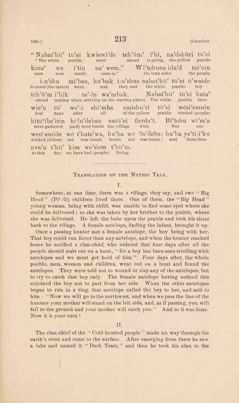 “ Nabat’bii' “ The white kina' we ours now tii'ei pueblo i'tin surely kwiewi'de tcb’um' i'hi, na'dshuri tii'ei racer ahead is going, the yellow pneblo Wi'tchuna-ida'd tai'nm the people na wem. ours is.’ ri On both sides i-u'sbu mi'ban, bu'bak i-n'sbue nabat’bli' tii'ei ii'waide to meet (the racers) went, and they met the Avhite pueblo boy tchbt'm i'hik ta'-in wa'mbak. Nabat’hii' tii'ei bata' ahead coming when arriying (at the starting place). The white pueblo then wie'n tii' we'-i sbi'mba nadshu'ri tii'ei wesi'emnin four days after all of the yellow pueblo wicked (people) bitiinibe'itin bi‘lu'deban natii'ei fierda't. Bi'tcbu wi'm’a were gathered (and) were burnt the village with. But one wesi'emide we t’hate'wa, bu'ba we ‘ln'deba; bu'ba ye'ti-i'ku wicked (fellow) not was found, hence not was burnt .; and from then nva'n t’hii' kim we'siem t’hii'm. to this day we have bad (people) living. Translation of the Mythic Tale. I. Somewhere, at one time, there was a village, they say, and two “ Big Head’’ (Pi'--li) children lived there. One of them, the “Big Head” young woman, being with child, was unable to find some spot where she •could be delivered ; so she was taken by her brother to the prairie, where she was delivered. He left the babe upon the prairie and took his sister back to the village. A female antelope, finding the infant, brought it up. Once a passing hunter met a female antelope, the boy being with her. That boy could run faster than any antelope, and when the hunter reached home he notified a clan-chief, who ordered that four days after all the people should start out on a hunt, “ for a boy has been seen strolling with antelopes and we must get hold of him.” Four days after, the whole pueblo, men, women and children, went out on a hunt and found the antelopes. They were told not to wound or slay any of the antelopes, but to try to catch that boy only. The female antelope having noticed this enjoined the boy not to part from her side. When the other antelopes began to run in a ring, that antelope called the boy to her, and said to him ; “Now we will go to the northwest, and when we pass the line of the hunters your mother will stand on the left side, and, as if passing, you will fall to the ground and your mother will catch you.” And so it was done. Now it is your turn ! II. The clan-chief of the “ Cold-hearted people ” made his way through the earth’s crust and came to the surface. After emerging from there he saw a lake and named it “Dark Tears,” and then he took his clan to the