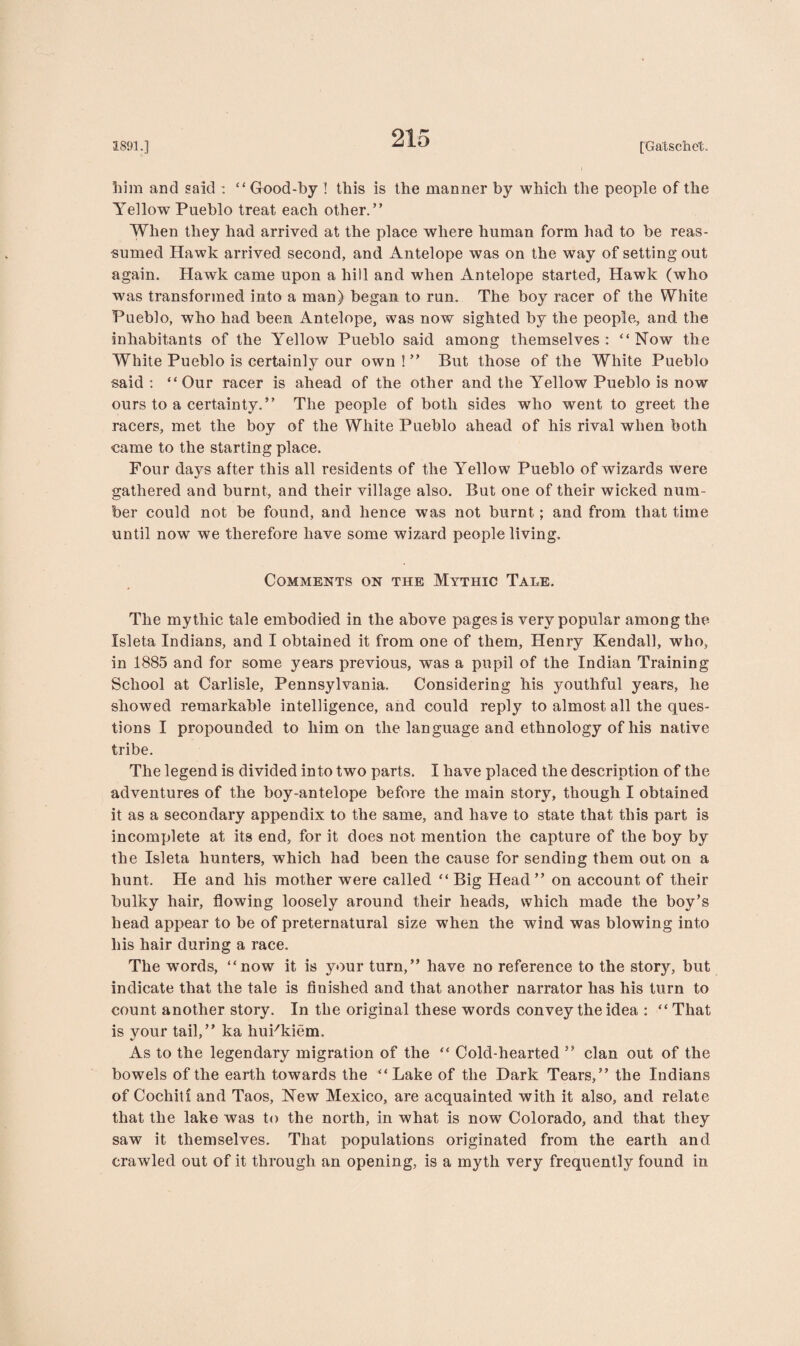 him and said : “Good-by ! this is the manner by which the people of the Yellow Pueblo treat each other.” When they had arrived at the place where human form had to be reas¬ sumed Hawk arrived second, and Antelope was on the way of setting out again. Hawk came upon a hill and when Antelope started, Hawk (who was transformed into a man) began to run. The boy racer of the White Pueblo, who had been Antelope, was now sighted by the people, and the inhabitants of the Yellow Pueblo said among themselves: “Now the White Pueblo is certainly our own!” But those of the White Pueblo said : “Our racer is ahead of the other and the Yellow Pueblo is now ours to a certainty.” The people of both sides who went to greet the racers, met the boy of the White Pueblo ahead of his rival when both came to the starting place. Four days after this all residents of the Yellow Pueblo of wizards were gathered and burnt, and their village also. But one of their wicked num¬ ber could not be found, and hence was not burnt; and from that time until now we therefore have some wizard people living. Comments on the Mythic Tale. The mythic tale embodied in the above pages is very popular among the Isleta Indians, and I obtained it from one of them, Henry Kendall, who, in 1885 and for some years previous, was a pupil of the Indian Training School at Carlisle, Pennsylvania. Considering his youthful years, he showed remarkable intelligence, and could reply to almost all the ques¬ tions I propounded to him on the language and ethnology of his native tribe. The legend is divided into two parts. I have placed the description of the adventures of the boy-antelope before the main story, though I obtained it as a secondary appendix to the same, and have to state that this part is incomplete at its end, for it does not mention the capture of the boy by the Isleta hunters, which had been the cause for sending them out on a hunt. He and his mother were called “ Big Head” on account of their bulky hair, flowing loosely around their heads, which made the boy’s head appear to be of preternatural size when the wind was blowing into his hair during a race. The words, “now it is your turn,” have no reference to the story, but indicate that the tale is finished and that another narrator has his turn to count another story. In the original these words convey the idea : “ That is your tail,” ka huFkiem. As to the legendary migration of the “ Cold-hearted ” clan out of the bowels of the earth towards the “Lake of the Dark Tears,” the Indians of Cochiti and Taos, New Mexico, are acquainted with it also, and relate that the lake was to the north, in what is now Colorado, and that they saw it themselves. That populations originated from the earth and crawled out of it through an opening, is a myth very frequently found in