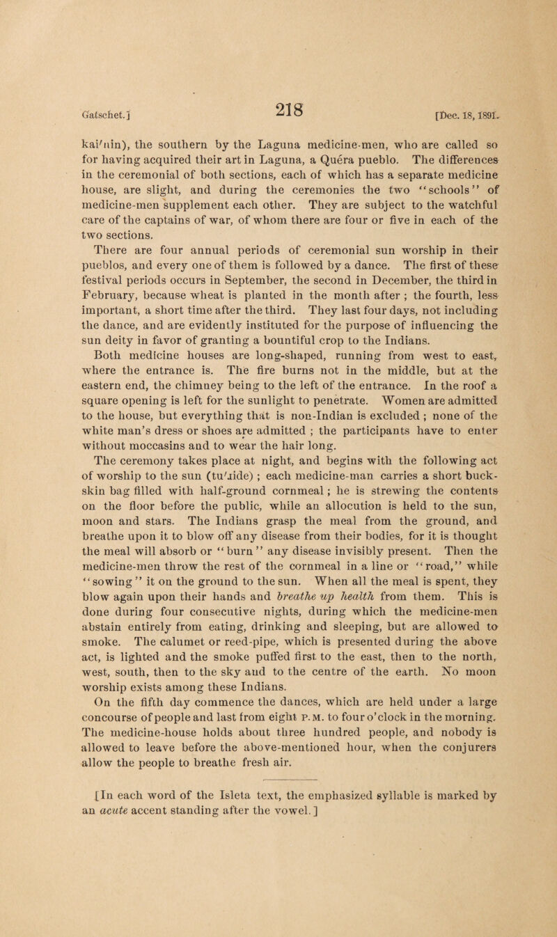 kaibiin), the southern by the Laguna medicine-men, who are called so for having acquired their art in Laguna, a Quera pueblo. The differences in the ceremonial of both sections, each of which has a separate medicine house, are slight, and during the ceremonies the two “schools” of medicine-men supplement each other. They are subject to the watchful care of the captains of war, of whom there are four or five in each of the two sections. There are four annual periods of ceremonial sun worship in their pueblos, and every one of them is followed by a dance. The first of these festival periods occurs in September, the second in December, the third in February, because wheat is planted in the month after ; the fourth, less important, a short time after the third. They last four days, not including the dance, and are evidently instituted for the purpose of influencing the sun deity in favor of granting a bountiful crop to the Indians. Both medicine houses are long-shaped, running from west to east, where the entrance is. The fire burns not in the middle, but at the eastern end, the chimney being to the left of the entrance. In the roof a square opening is left for the sunlight to penetrate. Women are admitted to the house, but everything that is non-Indian is excluded ; none of the white man’s dress or shoes are admitted ; the participants have to enter without moccasins and to wear the hair long. The ceremony takes place at night, and begins with the following act of worship to the sun (tu'iide) ; each medicine-man carries a short buck¬ skin bag filled with half-ground cornmeal; he is strewing the contents on the floor before the public, while an allocution is held to the sun, moon and stars. The Indians grasp the meal from the ground, and breathe upon it to blow off any disease from their bodies, for it is thought the meal will absorb or “ burn ” any disease invisibly present. Then the medicine-men throw the rest of the cornmeal in a line or “road,” while “sowing ” it on the ground to the sun. When all the meal is spent, they blow again upon their hands and breathe up health from them. This is done during four consecutive nights, during which the medicine-men abstain entirely from eating, drinking and sleeping, but are allowed to smoke. The calumet or reed-pipe, which is presented during the above act, is lighted and the smoke puffed first to the east, then to the north, west, south, then to the sky and to the centre of the earth. No moon worship exists among these Indians. On the fifth day commence the dances, which are held under a large concourse of people and last from eight p.m. to four o’clock in the morning. The medicine-house holds about three hundred people, and nobody is allowed to leave before the above-mentioned hour, when the conjurers allow the people to breathe fresh air. ,[In each word of the Isleta text, the emphasized syllable is marked by an acute accent standing after the vowel. ]