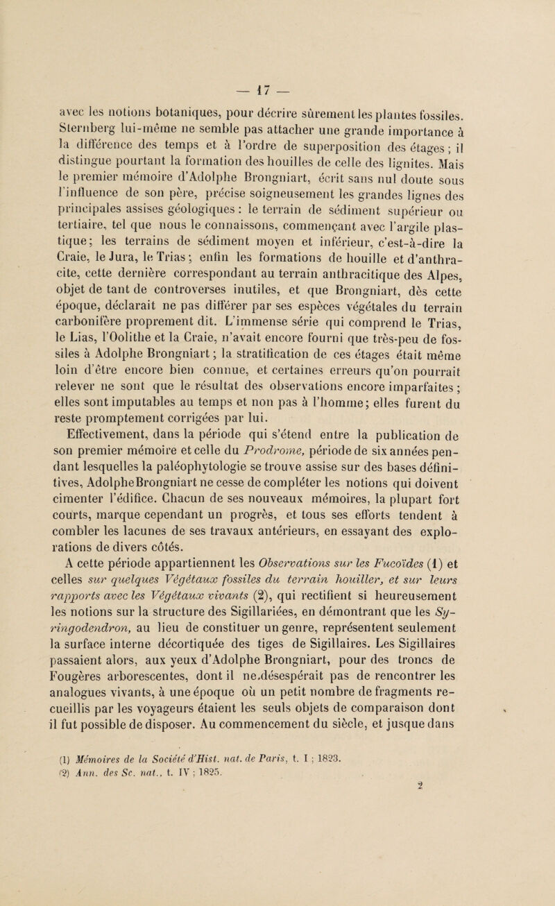 avec les notions botaniques, pour décrire sûrement les plantes fossiles. Sternberg lui-même ne semble pas attacher une grande importance à la différence des temps et à l’ordre de superposition des étages ; il distingue pourtant la formation des houilles de celle des lignites. Mais le premier mémoire d’Adolphe Brongniart, écrit sans nul doute sous l’influence de son père, précise soigneusement les grandes lignes des principales assises géologiques : le terrain de sédiment supérieur ou tertiaire, tel que nous le connaissons, commençant avec l’argile plas¬ tique; les terrains de sédiment moyen et inférieur, c’est-à-dire la Craie, le Jura, le Trias ; enfin les formations de houille et d’anthra¬ cite, cette dernière correspondant au terrain anthracitique des Alpes, objet de tant de controverses inutiles, et que Brongniart, dès cette époque, déclarait ne pas différer par ses espèces végétales du terrain carbonifère proprement dit. L’immense série qui comprend le Trias, le Lias, l’Oolithe et la Craie, n’avait encore fourni que très-peu de fos¬ siles à Adolphe Brongniart; la stratification de ces étages était même loin d’être encore bien connue, et certaines erreurs qu’on pourrait relever ne sont que le résultat des observations encore imparfaites ; elles sont imputables au temps et non pas à l’homme; elles furent du reste promptement corrigées par lui. Effectivement, dans la période qui s’étend entre la publication de son premier mémoire et celle du Prodrome, période de six années pen¬ dant lesquelles la paléophytologie se trouve assise sur des bases défini¬ tives, AdolpheBrongniart ne cesse de compléter les notions qui doivent cimenter l’édifice. Chacun de ses nouveaux mémoires, la plupart fort courts, marque cependant un progrès, et tous ses efforts tendent à combler les lacunes de ses travaux antérieurs, en essayant des explo¬ rations de divers côtés. A cette période appartiennent les Observations sur les Fucoïdes (1) et celles sur quelques Végétaux fossiles du terrain liouiller, et sur leurs rapports avec les Végétaux vivants (2), qui rectifient si heureusement les notions sur la structure des Sigillariées, en démontrant que les Sy- ringodendron, au lieu de constituer un genre, représentent seulement la surface interne décortiquée des tiges de Sigillaires. Les Sigillaires passaient alors, aux yeux d’Adolphe Brongniart, pour des troncs de Fougères arborescentes, dont il ne.désespérait pas de rencontrer les analogues vivants, à une époque où un petit nombre de fragments re¬ cueillis par les voyageurs étaient les seuls objets de comparaison dont il fut possible de disposer. Au commencement du siècle, et jusque dans (1) Mémoires de la Société cVHist. nat. de Paris, t. I ; 1823.