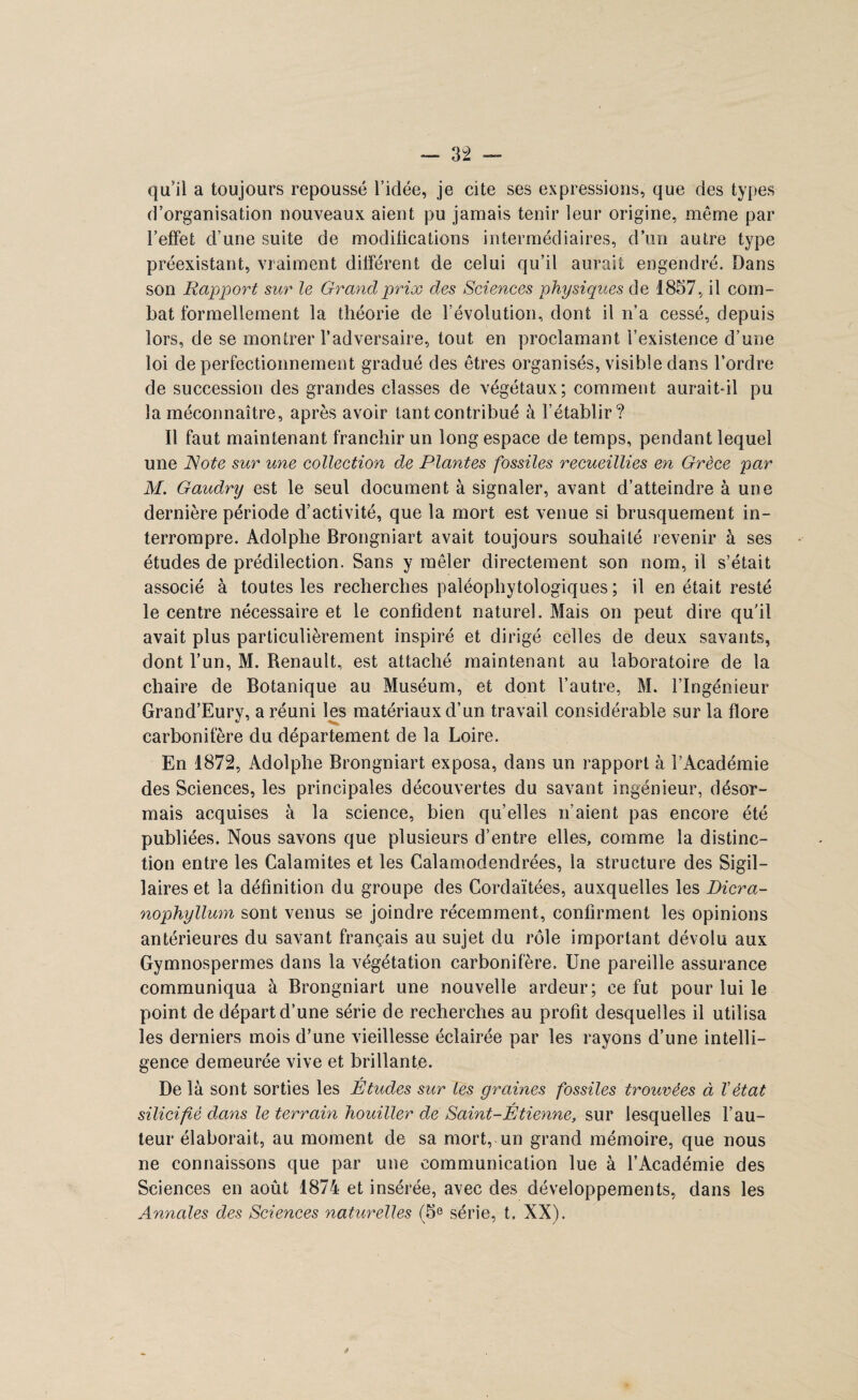 qu’il a toujours repoussé l’idée, je cite ses expressions, que des types d’organisation nouveaux aient pu jamais tenir leur origine, même par l’effet d’une suite de modilications intermédiaires, d’un autre type préexistant, vraiment différent de celui qu’il aurait engendré. Dans son Rapport sur le Grand prix des Sciences physiques de 1857, il com¬ bat formellement la théorie de l’évolution, dont il n’a cessé, depuis lors, de se montrer l’adversaire, tout en proclamant l’existence d’une loi de perfectionnement gradué des êtres organisés, visible dans l’ordre de succession des grandes classes de végétaux; comment aurait-il pu la méconnaître, après avoir tant contribué à l’établir? Il faut maintenant franchir un long espace de temps, pendant lequel une Note sur une collection de Plantes fossiles recueillies en Grèce par M. Gaudry est le seul document à signaler, avant d’atteindre à une dernière période d’activité, que la mort est venue si brusquement in¬ terrompre. Adolphe Brongniart avait toujours souhaité revenir à ses études de prédilection. Sans y mêler directement son nom, il s’était associé à toutes les recherches paléophytologiques ; il en était resté le centre nécessaire et le confident naturel. Mais on peut dire qu’il avait plus particulièrement inspiré et dirigé celles de deux savants, dont l’un, M. Renault, est attaché maintenant au laboratoire de la chaire de Botanique au Muséum, et dont l’autre, M. l’Ingénieur Grand’Eury, a réuni les matériaux d’un travail considérable sur la flore carbonifère du département de la Loire. En 1872, Adolphe Brongniart exposa, dans un rapport à l’Académie des Sciences, les principales découvertes du savant ingénieur, désor¬ mais acquises à la science, bien qu’elles n’aient pas encore été publiées. Nous savons que plusieurs d’entre elles, comme la distinc¬ tion entre les Calamites et les Calamodendrées, la structure des Sigil- laires et la définition du groupe des Cordaïtées, auxquelles les Dicra- nophyllum sont venus se joindre récemment, confirment les opinions antérieures du savant français au sujet du rôle important dévolu aux Gymnospermes dans la végétation carbonifère. Une pareille assurance communiqua à Brongniart une nouvelle ardeur; ce fut pour lui le point de départ d’une série de recherches au profit desquelles il utilisa les derniers mois d’une vieillesse éclairée par les rayons d’une intelli¬ gence demeurée vive et brillante. De là sont sorties les Études sur les graines fossiles trouvées à Vétat sïlicifiè dans le terrain houiller de Saint-Étienne, sur lesquelles l’au¬ teur élaborait, au moment de sa mort, un grand mémoire, que nous ne connaissons que par une communication lue à l’Académie des Sciences en août 1874 et insérée, avec des développements, dans les Annales des Sciences naturelles (5e série, t, XX).