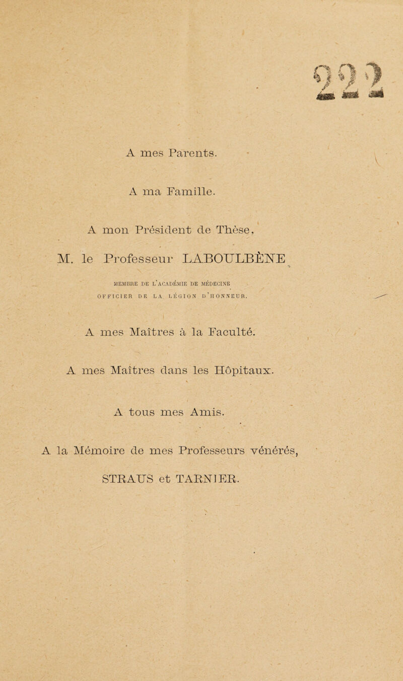 A mes Parents. / %jf %Jf * && A ma Famille. A mon Président de Thèse, ► M. le Professeur LABOULBÈÎsTE * -t MEMBRE DE L ACADÉMIE DE MÉDECINE OFFICIER DE LA LÉGION D’HONNEUR. A mes Maîtres à la Faculté. . i ■ • A mes Maîtres dans les Hôpitaux. * i . A tous mes Amis. » / A la Mémoire de mes Professeurs vénérés, STR A IJS et T ARN J ER.