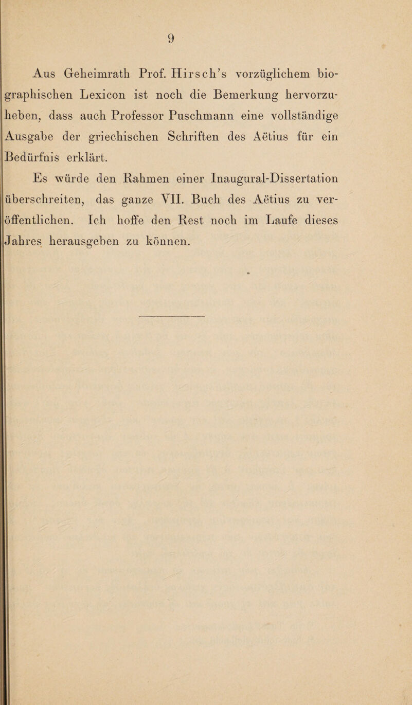 Aus Geheimrath Prof. Hirsch’s vorzüglichem bio¬ graphischen Lexicon ist noch die Bemerkung hervorzu- heben, dass auch Professor Puschmann eine vollständige Ausgabe der griechischen Schriften des Aetius für ein Bedürfnis erklärt. Es würde den Rahmen einer Inaugural-Dissertation überschreiten, das ganze VII. Buch des Aetius zu ver¬ öffentlichen. Ich hoffe den Rest noch im Laufe dieses Jahres herausgeben zu können.