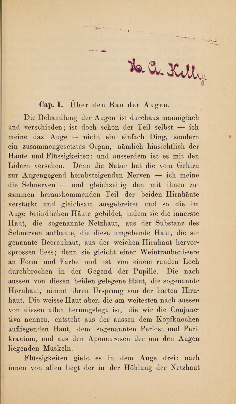 -—* -Ä Cap. I. Über den Bau der Augen. Die Behandlung der Augen ist durchaus mannigfach und verschieden; ist doch schon der Teil selbst — ich meine das Auge — nicht ein einfach Ding, sondern ein zusammengesetztes Organ, nämlich hinsichtlich der Haute und Flüssigkeiten; und ausserdem ist es mit den Lidern versehen. Denn die Natur hat die vom Gehirn zur Augengegend herabsteigenden Nerven — ich meine die Sehnerven — und gleichzeitig den mit ihnen zu¬ sammen herauskommenden Teil der beiden Hirnhäute verstärkt und gleichsam ausgebreitet und so die im Auge befindlichen Häute gebildet, indem sie die innerste Haut, die sogenannte Netzhaut, aus der Substanz des Sehnerven aufbaute, die diese umgebende Haut, die so¬ genannte Beerenhaut, aus der weichen Hirnhaut hervor¬ sprossen liess; denn sie gleicht einer Weintraubenbeere an Form und Farbe und ist von einem runden Loch durchbrochen in der Gegend der Pupille. Die nach aussen von diesen beiden gelegene Haut, die sogenannte Hornhaut, nimmt ihren Ursprung von der harten Hirn¬ haut. Die weisse Haut aber, die am weitesten nach aussen von diesen allen herumgelegt ist, die wir die Conjunc- tiva nennen, entsteht aus der aussen dem Kopfknochen aufliegenden Haut, dem sogenannten Periost und Peri- kranium, und aus den Aponeurosen der um den Augen liegenden Muskeln. Flüssigkeiten giebt es in dem Auge drei: nach innen von allen liegt der in der Höhlung der Netzhaut