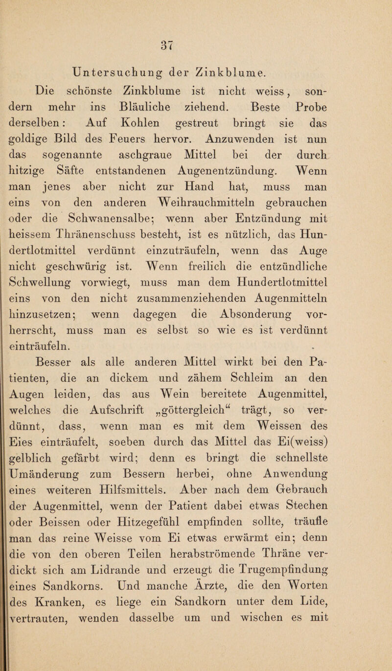 Untersuchung der Zinkblume. Die schönste Zinkblume ist nicht weiss, son¬ dern mehr ins Bläuliche ziehend. Beste Probe derselben: Auf Kohlen gestreut bringt sie das goldige Bild des Feuers hervor. Anzuwenden ist nun das sogenannte aschgraue Mittel bei der durch hitzige Säfte entstandenen Augenentzündung. Wenn man jenes aber nicht zur Hand hat, muss man eins von den anderen Weihrauchmitteln gebrauchen oder die Schwanensalbe; wenn aber Entzündung mit heissem Thränenschuss besteht, ist es nützlich, das Hun¬ dertlotmittel verdünnt einzuträufeln, wenn das Auge nicht geschwürig ist. Wenn freilich die entzündliche Schwellung vorwiegt, muss man dem Hundertlotmittel eins von den nicht zusammenziehenden Augenmitteln liinzusetzen; wenn dagegen die Absonderung vor¬ herrscht, muss man es selbst so wie es ist verdünnt einträufeln. Besser als alle anderen Mittel wirkt bei den Pa¬ tienten, die an dickem und zähem Schleim an den Augen leiden, das aus Wein bereitete Augenmittel, welches die Aufschrift „göttergleich“ trägt, so ver¬ dünnt, dass, wenn man es mit dem Weissen des Eies einträufelt, soeben durch das Mittel das Ei(weiss) gelblich gefärbt wird; denn es bringt die schnellste Umänderung zum Bessern herbei, ohne Anwendung eines weiteren Hilfsmittels. Aber nach dem Gebrauch der Augenmittel, wenn der Patient dabei etwas Stechen oder Beissen oder Hitzegefühl empfinden sollte, träufle man das reine Weisse vom Ei etwas erwärmt ein; denn die von den oberen Teilen herabströmende Thräne ver¬ dickt sich am Lidrande und erzeugt die Trugempfindung eines Sandkorns. Und manche Ärzte, die den Worten des Kranken, es liege ein Sandkorn unter dem Lide, vertrauten, wenden dasselbe um und wischen es mit