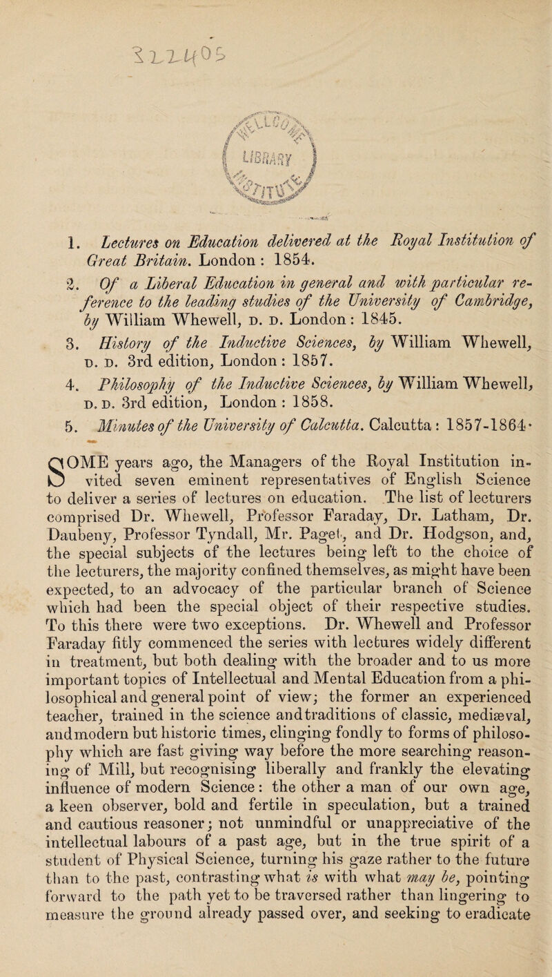 I . Lectures on Education delivered at the Royal Institution of Great Britain. London : 1854. *2. Of a Liberal Education in general and with particular re¬ ference to the leading studies of the University of Cambridge, by William Whewell, d. d. London: 1845. 3. History of the Inductive Sciences, by William Whewell, t>. d. 3rd edition, London : 1857. 4. Philosophy of the Inductive Sciences, by William Whewell, d. b. 3rd edition, London : 1858. 5. Minutes of the University of Calcutta. Calcutta : 1857-1864* SOME years ago, the Managers of the Royal Institution in¬ vited seven eminent representatives of English Science to deliver a series of lectures on education. The list of lecturers comprised Dr. Whewell, Professor Earaday, Dr. Latham, Dr. Daubeny, Professor Tyndall, Mr. Paget, and Dr. Hodgson, and, the special subjects of the lectures being left to the choice of the lecturers, the majority confined themselves, as might have been expected, to an advocacy of the particular branch of Science which had been the special object of their respective studies. To this there were two exceptions. Dr. Whewell and Professor Earaday fitly commenced the series with lectures widely different in treatment, but both dealing with the broader and to us more important topics of Intellectual and Mental Education from a phi¬ losophical and general point of view; the former an experienced teacher, trained in the science andtraditions of classic, mediaeval, and modern but historic times, clinging fondly to forms of philoso¬ phy which are fast giving way before the more searching reason¬ ing of Mill, but recognising liberally and frankly the elevating influence of modern Science: the other a man of our own age, a keen observer, bold and fertile in speculation, but a trained and cautious reasoner; not unmindful or unappreciative of the intellectual labours of a past age, but in the true spirit of a student of Physical Science, turning his gaze rather to the future than to the past, contrasting what is with what may be, pointing forward to the path yet to be traversed rather than lingering to measure the ground already passed over, and seeking to eradicate
