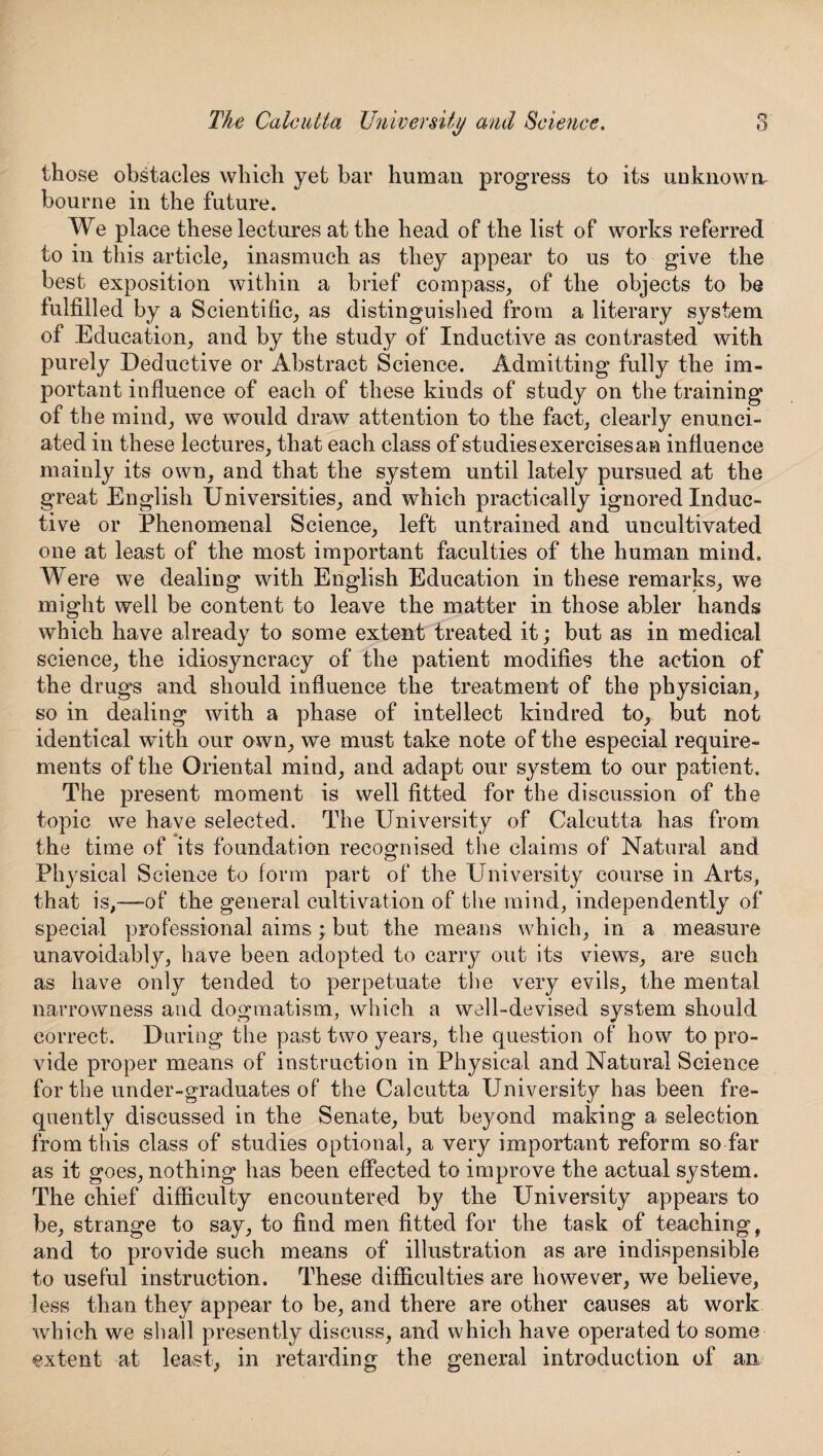 O The Calcutta University and Science. those obstacles which yet bar human progress to its unknown, bourne in the future. We place these lectures at the head of the list of works referred to in this article, inasmuch as they appear to us to give the best exposition within a brief compass, of the objects to be fulfilled by a Scientific, as distinguished from a literary system of Education, and by the study of Inductive as contrasted with purely Deductive or Abstract Science. Admitting fully the im¬ portant influence of each of these kinds of study on the training of the mind, we would draw attention to the fact, clearly enunci¬ ated in these lectures, that each class of studies exercises an influence mainly its own, and that the system until lately pursued at the great English Universities, and which practically ignored Induc¬ tive or Phenomenal Science, left untrained and uncultivated one at least of the most important faculties of the human mind. Were we dealing with English Education in these remarks, we might well be content to leave the matter in those abler hands which have already to some extent treated it; but as in medical science, the idiosyncracy of the patient modifies the action of the drugs and should influence the treatment of the physician, so in dealing with a phase of intellect kindred to, but not identical with our own, we must take note of the especial require¬ ments of the Oriental mind, and adapt our system to our patient. The present moment is well fitted for the discussion of the topic we have selected. The University of Calcutta has from the time of its foundation recognised the claims of Natural and Physical Science to form part of the University course in Arts, that is,—-of the general cultivation of the mind, independently of special professional aims ; but the means which, in a measure unavoidably, have been adopted to carry out its views, are such as have only tended to perpetuate the very evils, the mental narrowness and dogmatism, which a well-devised system should correct. During the past two years, the question of how to pro¬ vide proper means of instruction in Physical and Natural Science for the under-graduates of the Calcutta University has been fre¬ quently discussed in the Senate, but beyond maldng a selection from this class of studies optional, a very important reform so far as it goes, nothing has been effected to improve the actual system. The chief difficulty encountered by the University appears to be, strange to say, to find men fitted for the task of teaching, and to provide such means of illustration as are indispensible to useful instruction. These difficulties are however, we believe, less than they appear to be, and there are other causes at work which we shall presently discuss, and which have operated to some extent at least, in retarding the general introduction of an