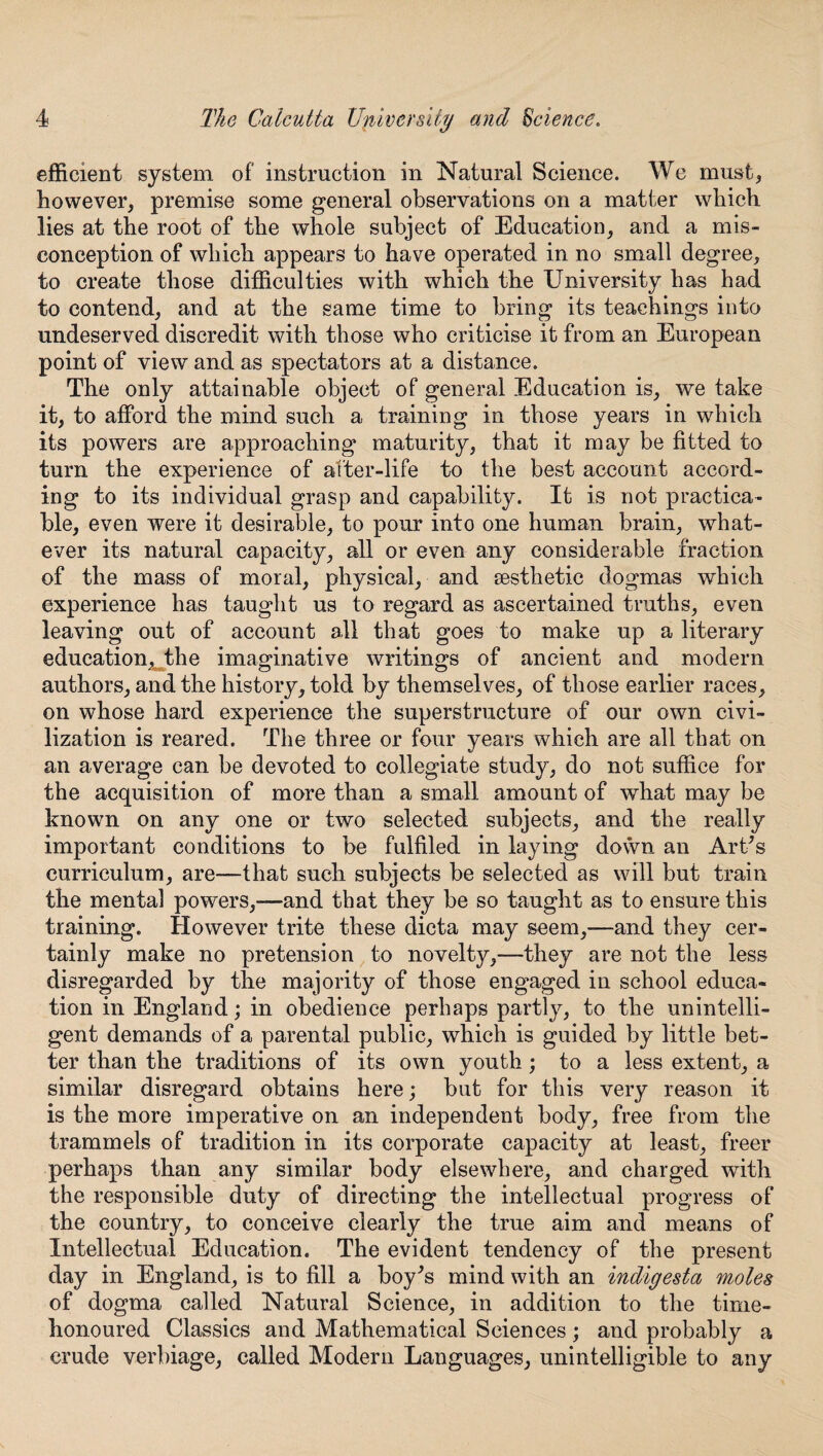 efficient system of instruction in Natural Science. We must* however, premise some general observations on a matter which lies at the root of the whole subject of Education, and a mis¬ conception of which appears to have operated in no small degree, to create those difficulties with which the University has had to contend, and at the same time to bring its teachings into undeserved discredit with those who criticise it from an European point of view and as spectators at a distance. The only attainable object of general Education is, we take it, to afford the mind such a training in those years in which its powers are approaching maturity, that it may be fitted to turn the experience of after-life to the best account accord¬ ing to its individual grasp and capability. It is not practica¬ ble, even were it desirable, to pour into one human brain, what¬ ever its natural capacity, all or even any considerable fraction of the mass of moral, physical, and sesthetic dogmas which experience has taught us to regard as ascertained truths, even leaving out of account all that goes to make up a literary education^the imaginative writings of ancient and modern authors, and the history, told by themselves, of those earlier races, on whose hard experience the superstructure of our own civi¬ lization is reared. The three or four years which are all that on an average can be devoted to collegiate study, do not suffice for the acquisition of more than a small amount of what may be known on any one or two selected subjects, and the really important conditions to be fulfiled in laying down an Art's curriculum, are—that such subjects be selected as will but train the mental powers,—and that they be so taught as to ensure this training. However trite these dicta may seem,—and they cer¬ tainly make no pretension to novelty,—they are not the less disregarded by the majority of those engaged in school educa¬ tion in England; in obedience perhaps partly, to the unintelli¬ gent demands of a parental public, which is guided by little bet¬ ter than the traditions of its own youth ; to a less extent, a similar disregard obtains here; but for this very reason it is the more imperative on an independent body, free from the trammels of tradition in its corporate capacity at least, freer perhaps than any similar body elsewhere, and charged with the responsible duty of directing the intellectual progress of the country, to conceive clearly the true aim and means of Intellectual Education. The evident tendency of the present day in England, is to fill a boy^s mind with an indigesta moles of dogma called Natural Science, in addition to the time- honoured Classics and Mathematical Sciences; and probably a crude verbiage, called Modern Languages, unintelligible to any