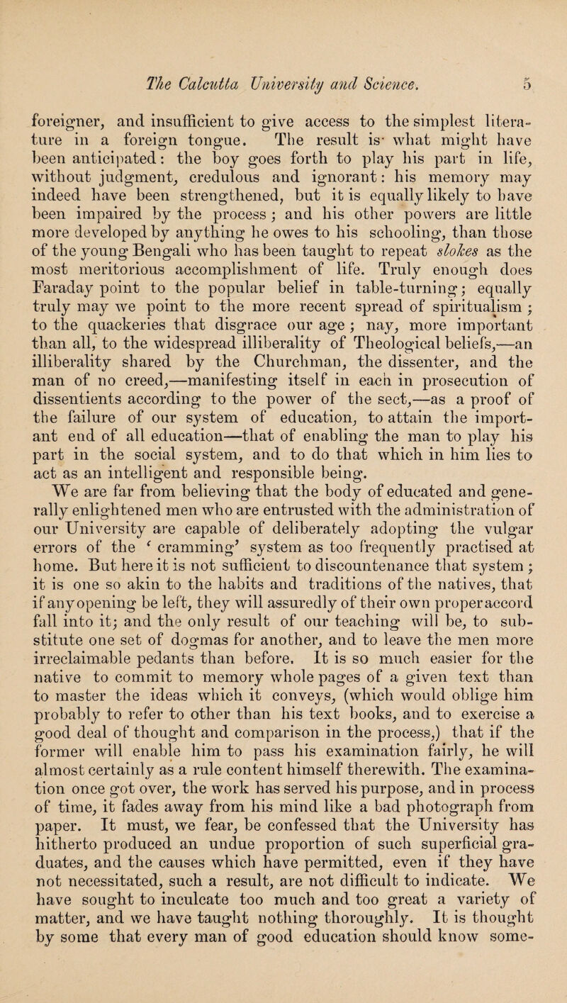 foreigner, and insufficient to give access to the simplest litera¬ ture in a foreign tongue. The result is- what might have been anticipated: the boy goes forth to play his part in life, without judgment, credulous and ignorant: his memory may indeed have been strengthened, but it is equally likely to have been impaired by the process ; and his other powers are little more developed by anything he owes to his schooling, than those of the young Bengali who has been taught to repeat slolces as the most meritorious accomplishment of life. Truly enough does Faraday point to the popular belief in table-turning; equally truly may we point to the more recent spread of spiritualism ; to the quackeries that disgrace our age ; nay, more important than all, to the widespread illiberality of Theological beliefs,—an illiberality shared by the Churchman, the dissenter, and the man of no creed,—manifesting itself in each in prosecution of dissentients according to the power of the sect,—as a proof of the failure of our system of education, to attain the import¬ ant end of all education—that of enabling the man to play his part in the social system, and to do that which in him lies to act as an intelligent and responsible being. We are far from believing that the body of educated and gene¬ rally enlightened men who are entrusted with the administration of our University are capable of deliberately adopting the vulgar errors of the ‘ cramming’ system as too frequently practised at home. But here it is not sufficient to discountenance that system ; it is one so akin to the habits and traditions of the natives, that if any opening be left, they will assuredly of their own properaccord fall into it; and the only result of our teaching will be, to sub¬ stitute one set of dogmas for another, and to leave the men more irreclaimable pedants than before. It is so much easier for the native to commit to memory whole pages of a given text than to master the ideas which it conveys, (which would oblige him probably to refer to other than his text books, and to exercise a good deal of thought and comparison in the process,) that if the former will enable him to pass his examination fairly, he will almost certainly as a rule content himself therewith. The examina¬ tion once got over, the work has served his purpose, and in process of time, it fades away from his mind like a bad photograph from paper. It must, we fear, be confessed that the University has hitherto produced an undue proportion of such superficial gra¬ duates, and the causes which have permitted, even if they have not necessitated, such a result, are not difficult to indicate. We have sought to inculcate too much and too great a variety of matter, and we have taught nothing thoroughly. It is thought by some that every man of good education should know some-