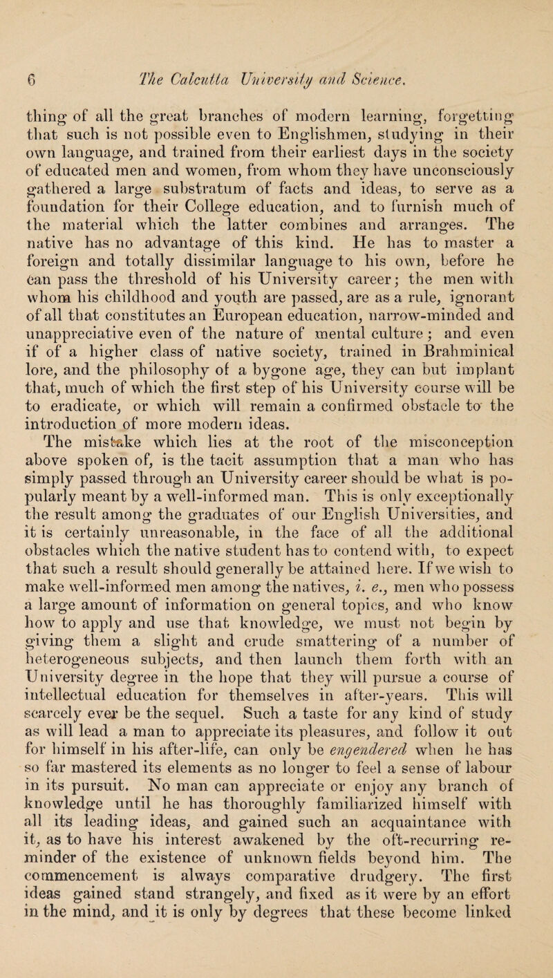 thing of all the great branches of modern learning, forgetting that such is not possible even to Englishmen, studying in their own language, and trained from their earliest days in the society of educated men and women, from whom they have unconsciously gathered a large substratum of facts and ideas, to serve as a foundation for their College education, and to furnish much of the material which the latter combines and arranges. The native has no advantage of this kind. He has to master a foreign and totally dissimilar language to his own, before he Can pass the threshold of his University career; the men with whom his childhood and youth are passed, are as a rule, ignorant of all that constitutes an European education, narrow-minded and unappreciative even of the nature of mental culture ; and even if of a higher class of native society, trained in Brahminieal lore, and the philosophy of a bygone age, they can but implant that, much of which the first step of his University course will be to eradicate, or which will remain a confirmed obstacle to the introduction of more modern ideas. The mistake which lies at the root of the misconception above spoken of, is the tacit assumption that a man who has simply passed through an University career should be what is po¬ pularly meant by a well-informed man. This is only exceptionally the result among the graduates of our English Universities, and it is certainly unreasonable, in the face of all the additional obstacles which the native student has to contend with, to expect that such a result should generally be attained here. If we wish to make well-informed men among the natives, i. e., men who possess a large amount of information on general topics, and who know how to apply and use that knowledge, we must not begin by giving them a slight and crude smattering of a number of heterogeneous subjects, and then launch them forth with an University degree in the hope that they will pursue a course of intellectual education for themselves in after-years. This will scarcely ever be the sequel. Such a taste for any kind of study as will lead a man to appreciate its pleasures, and follow it out for himself in his after-life, can only be engendered when he has so far mastered its elements as no longer to feel a sense of labour in its pursuit. No man can appreciate or enjo}^ any branch of knowledge until he has thoroughly familiarized himself with all its leading ideas, and gained such an acquaintance with it, as to have his interest awakened by the oft-recurring re¬ minder of the existence of unknown fields beyond him. The commencement is always comparative drudgery. The first ideas gained stand strangely, and fixed as it were by an effort in the mind, and it is only by degrees that these become linked