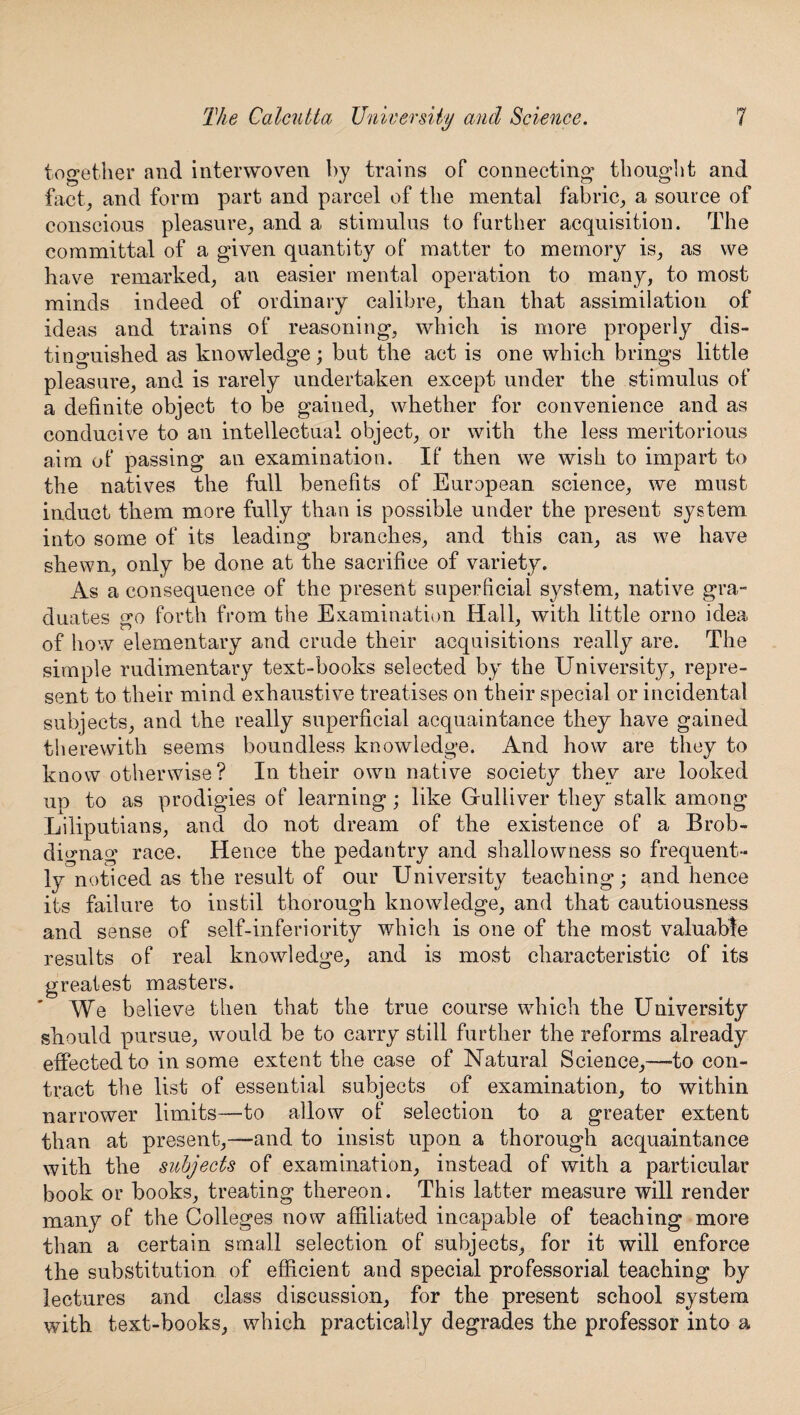 together and interwoven by trains of connecting thought and fact, and form part and parcel of the mental fabric, a source of conscious pleasure, and a stimulus to farther acquisition. The committal of a given quantity of matter to memory is, as we have remarked, an easier mental operation to many, to most minds indeed of ordinary calibre, than that assimilation of ideas and trains of reasoning, which is more properly dis¬ tinguished as knowledge; bat the act is one which brings little pleasure, and is rarely undertaken except under the stimulus of a definite object to be gained, whether for convenience and as conducive to an intellectual object, or with the less meritorious aim of passing an examination. If then we wish to impart to the natives the full benefits of European science, we must induct them more fully than is possible under the present system into some of its leading branches, and this can, as we have shewn, only be done at the sacrifice of variety. As a consequence of the present superficial system, native gra- duates so forth from the Examination Hall, with little orno idea of how elementary and crude their acquisitions really are. The simple rudimentary text-books selected by the University, repre¬ sent to their mind exhaustive treatises on their special or incidental subjects, and the really superficial acquaintance they have gained therewith seems boundless knowledge. And how are they to know otherwise? In their own native society they are looked up to as prodigies of learning; like Gulliver they stalk among Liliputians, and do not dream of the existence of a Brob- dignag race. Hence the pedantry and shallowness so frequent¬ ly noticed as the result of our University teaching; and hence its failure to instil thorough knowledge, and that cautiousness and sense of self-inferiority which is one of the most valuable results of real knowledge, and is most characteristic of its greatest masters. We believe then that the true course which the University should pursue, would be to carry still further the reforms already effected to in some extent the case of Natural Science,—-to con¬ tract the list of essential subjects of examination, to within narrower limits—to allow of selection to a greater extent than at present,—and to insist upon a thorough acquaintance with the subjects of examination, instead of with a particular book or books, treating thereon. This latter measure will render many of the Colleges now affiliated incapable of teaching more than a certain small selection of subjects, for it will enforce the substitution of efficient and special professorial teaching by lectures and class discussion, for the present school system with text-books, which practically degrades the professor into a
