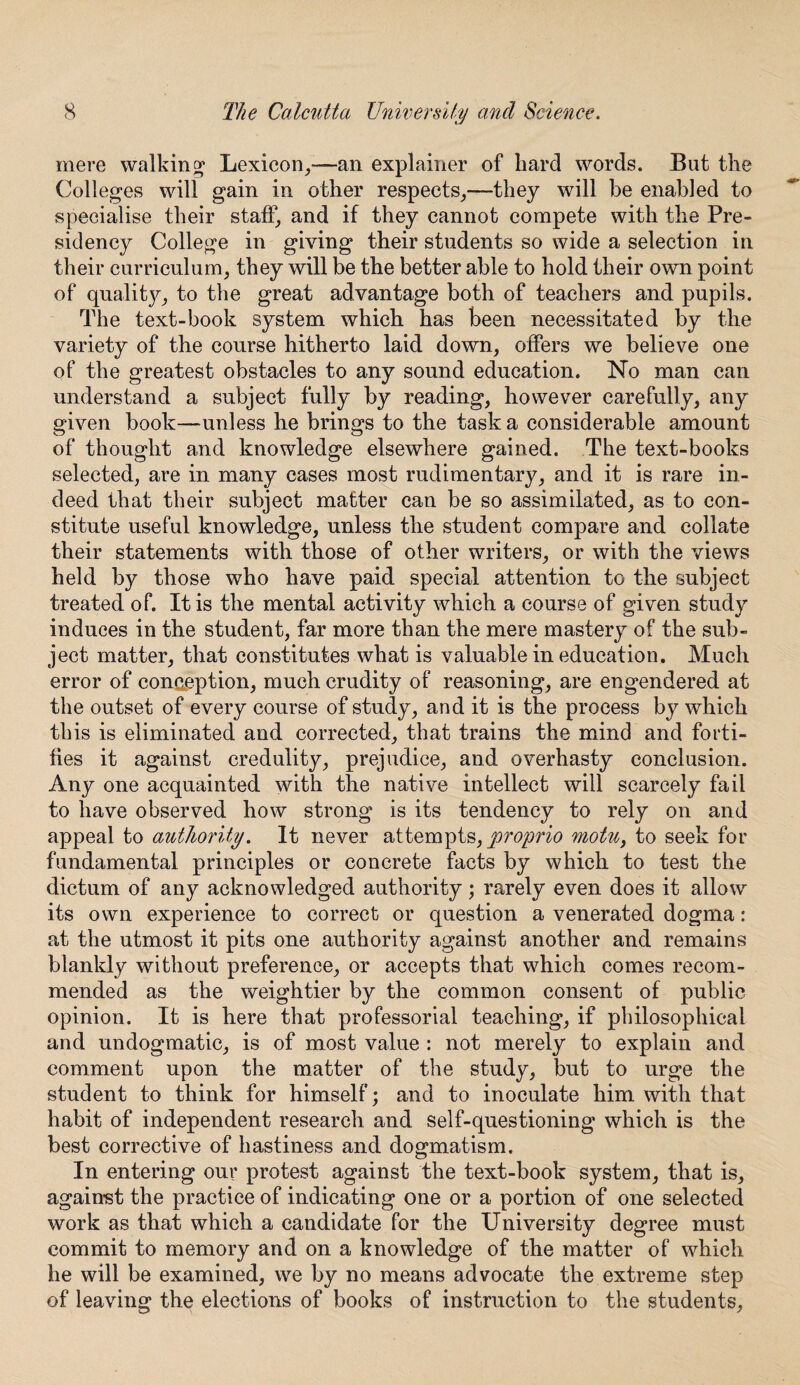 mere walking Lexicon,—an explainer of bard words. But the Colleges will gain in other respects,—they will be enabled to specialise their staff, and if they cannot compete with the Pre¬ sidency College in giving their students so wide a selection in their curriculum, they will be the better able to hold their own point of quality, to the great advantage both of teachers and pupils. The text-book system which has been necessitated by the variety of the course hitherto laid down, offers we believe one of the greatest obstacles to any sound education. No man can understand a subject fully by reading, however carefully, any given book—unless he brings to the task a considerable amount of thought and knowledge elsewhere gained. The text-books selected, are in many cases most rudimentary, and it is rare in¬ deed that their subject matter can be so assimilated, as to con¬ stitute useful knowledge, unless the student compare and collate their statements with those of other writers, or with the views held by those who have paid special attention to the subject treated of. It is the mental activity which a course of given study induces in the student, far more than the mere mastery of the sub¬ ject matter, that constitutes what is valuable in education. Much error of conception, much crudity of reasoning, are engendered at the outset of every course of study, and it is the process by which this is eliminated and corrected, that trains the mind and forti¬ fies it against credulity, prejudice, and overhasty conclusion. Any one acquainted with the native intellect will scarcely fail to have observed how strong is its tendency to rely on and appeal to authority. It never attempts, proprio motu, to seek for fundamental principles or concrete facts by which to test the dictum of any acknowledged authority; rarely even does it allow its own experience to correct or question a venerated dogma: at the utmost it pits one authority against another and remains blankly without preference, or accepts that which comes recom¬ mended as the weightier by the common consent of public opinion. It is here that professorial teaching, if philosophical and undogmatic, is of most value : not merely to explain and comment upon the matter of the study, but to urge the student to think for himself; and to inoculate him with that habit of independent research and self-questioning which is the best corrective of hastiness and dogmatism. In entering our protest against the text-book system, that is, against the practice of indicating one or a portion of one selected work as that which a candidate for the University degree must commit to memory and on a knowledge of the matter of which he will be examined, we by no means advocate the extreme step of leaving the elections of books of instruction to the students.