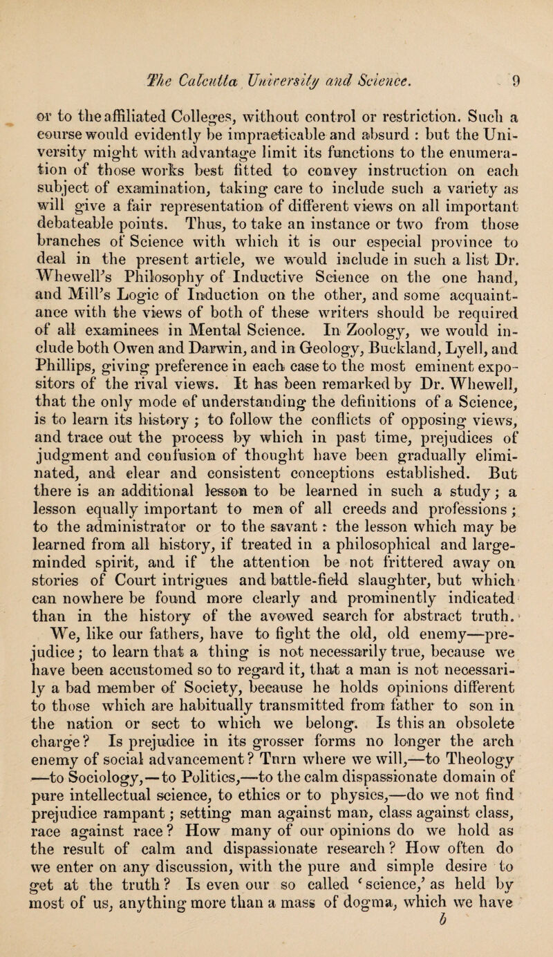 or to the affiliated Colleges, without control or restriction. Such a course would evidently be impracticable and absurd : but the Uni¬ versity might with advantage limit its functions to the enumera¬ tion of those works best fitted to convey instruction on each subject of examination, taking care to include such a variety as will give a fair representation of different views on all important debateable points. Thus, to take an instance or two from those branches of Science with which it is our especial province to deal in the present article, we would include in such a list Dr. WhewelFs Philosophy of Inductive Science on the one hand, and Milks Logic of Induction on the other, and some acquaint¬ ance with the views of both of these writers should be required of all examinees in Mental Science. In Zoology, we would in¬ clude both Owen and Darwin, and in Geology, Buckland, Lyell, and Phillips, giving preference in each case to the most eminent expo¬ sitors of the rival views. It has been remarked by Dr. Whewell, that the only mode of understanding the definitions of a Science, is to learn its history ; to follow the conflicts of opposing views, and trace out the process by which in past time, prejudices of judgment and confusion of thought have been gradually elimi¬ nated, and clear and consistent conceptions established. But there is an additional lesson to be learned in such a study; a lesson equally important to men of all creeds and professions; to the administrator or to the savant r the lesson which may be learned from all history, if treated in a philosophical and large- minded spirit, and if the attention be not frittered away on stories of Court intrigues and battle-field slaughter, but which can nowhere be found more clearly and prominently indicated than in the history of the avowed search for abstract truth. We, like our fathers, have to fight the old, old enemy—pre¬ judice; to learn that a thing is not necessarily true, because we have been accustomed so to regard it, that a man is not necessari¬ ly a bad member of Society, because he holds opinions different to those which are habitually transmitted from father to son in the nation or sect to which we belong. Is this an obsolete charge ? Is prejudice in its grosser forms no longer the arch enemy of social advancement ? Tnrn where we will,—to Theology —to Sociology, — to Politics,—-to the calm dispassionate domain of pure intellectual science, to ethics or to physics,—do we not find prejudice rampant; setting man against man, class against class, race against race ? How many of our opinions do we hold as the result of calm and dispassionate research ? How often do we enter on any discussion, with the pure and simple desire to s:et at the truth ? Is even our so called f science/ as held bv most of us, anything more than a mass of dogma, which we have