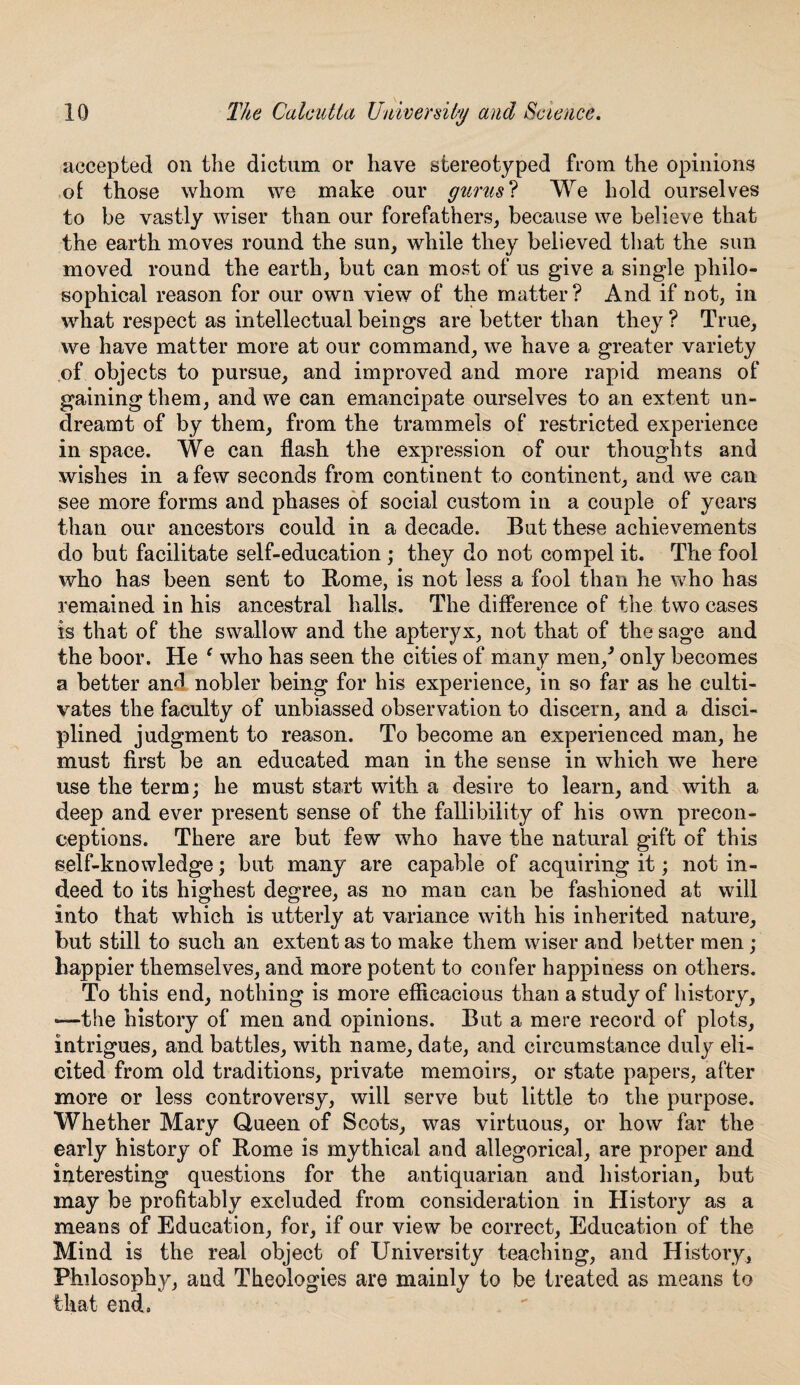 accepted on the dictum or have stereotyped from the opinions of those whom we make our gurus? We hold ourselves to be vastly wiser than our forefathers, because we believe that the earth moves round the sun, while they believed that the sun moved round the earth, but can most of us give a single philo¬ sophical reason for our own view of the matter? And if not, in what respect as intellectual beings are better than they ? True, we have matter more at our command, we have a greater variety of objects to pursue, and improved and more rapid means of gaining them, and we can emancipate ourselves to an extent un¬ dreamt of by them, from the trammels of restricted experience in space. We can flash the expression of our thoughts and wishes in a few seconds from continent to continent, and we can see more forms and phases of social custom in a couple of years than our ancestors could in a decade. But these achievements do but facilitate self-education ; they do not compel it. The fool who has been sent to Rome, is not less a fool than he who has remained in his ancestral halls. The difference of the two cases is that of the swallow and the apteryx, not that of the sage and the boor. He 1 who has seen the cities of many men/ only becomes a better anfl nobler being for his experience, in so far as he culti¬ vates the faculty of unbiassed observation to discern, and a disci¬ plined judgment to reason. To become an experienced man, he must first be an educated man in the sense in which we here use the term; he must start with a desire to learn, and with a deep and ever present sense of the fallibility of his own precon¬ ceptions. There are but few who have the natural gift of this self-knowledge; but many are capable of acquiring it; not in¬ deed to its highest degree, as no man can be fashioned at will into that which is utterly at variance with his inherited nature, but still to such an extent as to make them wiser and better men; happier themselves, and more potent to confer happiness on others. To this end, nothing is more efficacious than a study of history, —the history of men and opinions. But a mere record of plots, intrigues, and battles, with name, date, and circumstance duly eli¬ cited from old traditions, private memoirs, or state papers, after more or less controversy, will serve but little to the purpose. Whether Mary Queen of Scots, was virtuous, or how far the early history of Rome is mythical and allegorical, are proper and interesting questions for the antiquarian and historian, but may be profitably excluded from consideration in History as a means of Education, for, if our view be correct, Education of the Mind is the real object of University teaching, and History, Philosophy, and Theologies are mainly to be treated as means to that end, . 