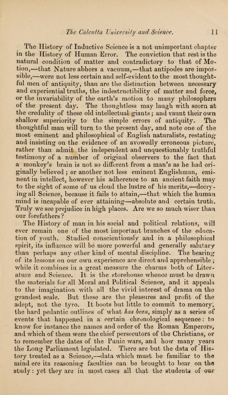 The History of Inductive Science is a not unimportant chapter m the History of Human Error. The conviction that rest is the natural condition of matter and contradictory to that of Mo¬ tion,—-that Nature abhors a vacuum,—that antipodes are impos¬ sible,—were not less certain and self-evident to the most thought* ful men of antiquity, than are the distinction between necessary and experiential truths, the indestructibility of matter and force, or the invariability of the earth’s motion to many philosophers of the present day. The thoughtless may laugh with scorn at the credulity of these old intellectual giants; and vaunt their own shallow superiority to the simple errors of antiquity. The thoughtful man will turn to the present day, and note one of the most eminent and philosophical of English naturalists, restating and insisting on the evidence of an avowedly erroneous picture, rather than admit the independent and unquestionably truthful testimony of a number of original observers to the fact that a monkey’s brain is not so different from a man’s as he had ori¬ ginally believed ; or another not less eminent Englishman, emi¬ nent in intellect, however his adherence to an ancient faith may to the sight of some of us cloud the lustre of his merits,—decry¬ ing all Science, because it fails to attain,—that which the human mind is incapable of ever attaining—absolute and certain truth. Truly we see prejudice in high places. Are we so much wiser than our forefathers? The History of man in his social and political relations, will ever remain one of the most important branches of the educa¬ tion of youth. Studied conscientiously and in a philosophical spirit, its influence will be more powerful and generally salutary than perhaps any other kind of mental discipline. The bearing of its lessons on our own experience are direct and apprehensible ; while it combines in a great measure the charms both of Liter¬ ature and Science. It is the storehouse whence must be drawn the materials for all Moral and Political Science, and it appeals to the imagination with all the vivid interest of drama on the grandest scale. But these are the pleasures and profit of the adept, not the tyro. It boots but little to commit to memory, the hard pedantic outlines of what has been, simply as a series of events that happened in a certain chronological sequence: to know for instance the names and order of the Roman Emperors, and which of them were the chief persecutors of the Christians, or to remember the dates of the Punic wars, and how many years the Long Parliament legislated. There are but the data of His* tory treated as a Science,—data which must be familiar to the mind ere its reasoning faculties can be brought to bear on the study: yet they are in most cases all that the students of our