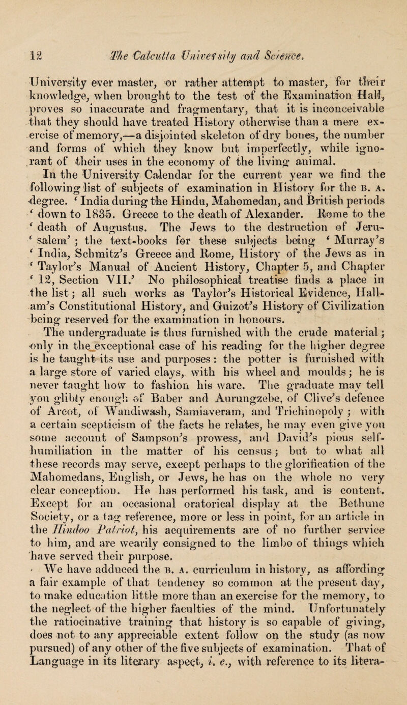 University ever master, or rather attempt to master, for their knowledge, when brought to the test of the Examination Hall, proves so inaccurate and fragmentary, that it is inconceivable that they should have treated History otherwise than a mere ex¬ ercise of memory,—a disjointed skeleton of dry bones, the number and forms of which they know but imperfectly, while igno¬ rant of their uses in the economy of the living animal. In the University Calendar for the current year we find the following list of subjects of examination in History for the b. a. •degree. 1 India during the Hindu, Mahomedan, and British periods ‘ down to 1835. Greece to the death of Alexander. Borne to the ‘ death of Augustus. The Jews to the destruction of Jeru- ‘ Salem* ; the text-books for these subjects being ( Murray51 s * India, Schmitz's Greece and Rome, History of the Jews as in s Taylor's Manual of Ancient History, Chapter 5, and Chapter * 12, Section VIIJ No philosophical treatise finds a place in the list; all such works as Taylor's Historical Evidence, Hall- am's Constitutional History, and Guizot's History of Civilization being reserved for the examination in honours. The undergraduate is thus furnished with the crude material; •only in the^exceptional case of his reading for the higher degree is he taught its use and purposes: the potter is furnished with a large store of varied clays, with bis wheel and moulds; he is never taught how to fashion his ware. The graduate may tell you glibdy enough of Baber and Aumngzebe, of Clive's defence of Arcot, of Wandiwash, Samiaveram, and Triehinopoly ; with a certain scepticism of the facts he relates, he may even give you some account of Sampson's prowess, and David's pious self- humiliation in the matter of his census; but to what all these records may serve, except perhaps to the glorification of the Mahomedans, English, or Jews, he has on the whole no very clear conception. He has performed his task, and is content. Except for an occasional oratorical display at the Bethune Society, or a tag reference, more or less in point, for an article in the Hindoo Patriot, his acquirements are of no further service to him, and are wearily consigned to the limbo of things which have served their purpose. * We have adduced the b. a. curriculum in history, as affording a fair example of that tendency so common at the present day, to make education little more than an exercise for the memory, to the neglect of the higher faculties of the mind. Unfortunately the ratiocinative training that history is so capable of giving, does not to any appreciable extent follow on the study (as now pursued) of any other of the five subjects of examination. That of Language in its literary aspect., i, e.3 with reference to its lifcera-