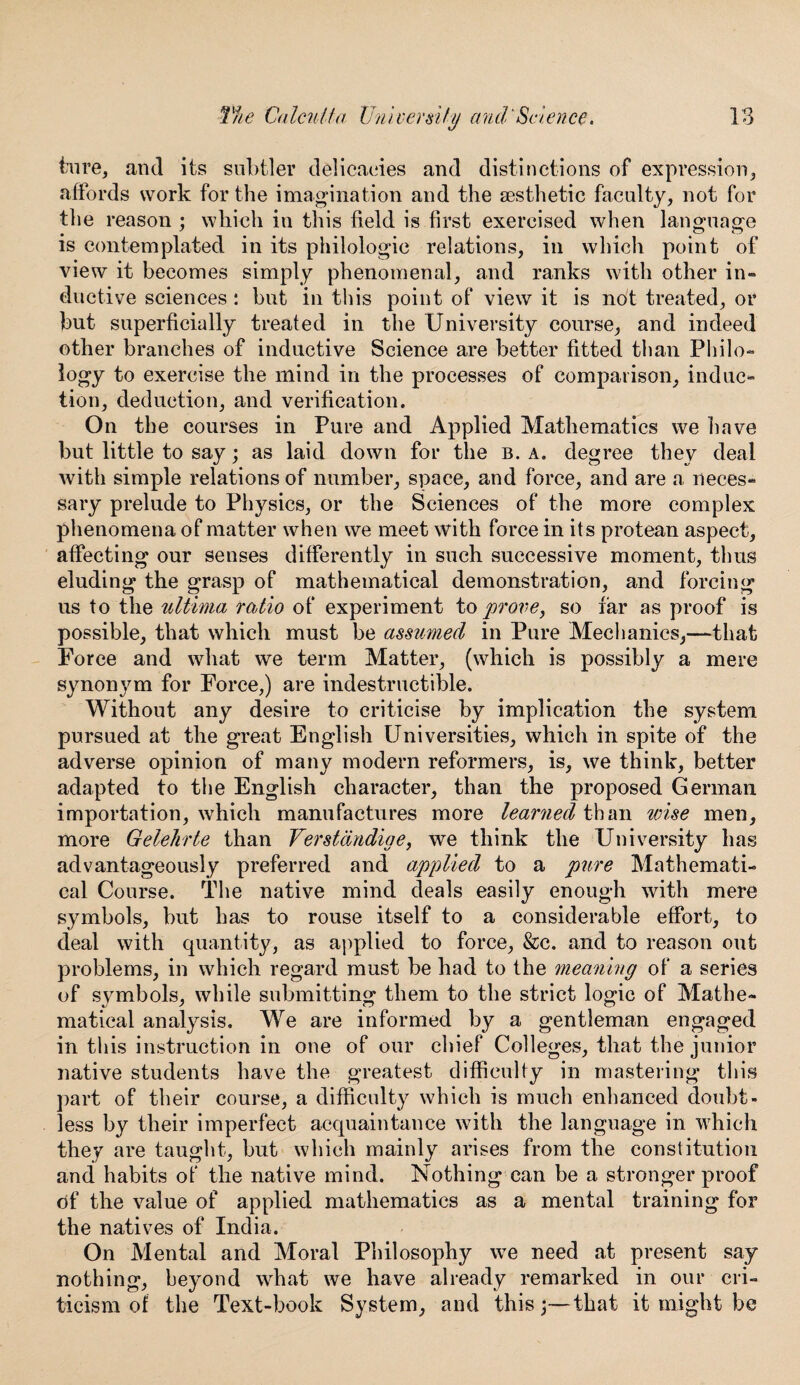 hire, and its subtler delicacies and distinctions of expression, affords work for the imagination and the aesthetic faculty, not for the reason : which in this field is first exercised when language is contemplated in its philologic relations, in which point of view it becomes simply phenomenal, and ranks with other in¬ ductive sciences: but in this point of view it is not treated, or but superficially treated in the University course, and indeed other branches of inductive Science are better fitted than Philo¬ logy to exercise the mind in the processes of comparison, induc¬ tion, deduction, and verification. On the courses in Pure and Applied Mathematics we have but little to say; as laid down for the b. a. degree they deal with simple relations of number, space, and force, and are a neces¬ sary prelude to Physics, or the Sciences of the more complex phenomena of matter when we meet with force in its protean aspect, affecting our senses differently in such successive moment, thus eluding the grasp of mathematical demonstration, and forcing us to the ultima ratio of experiment to prove, so far as proof is possible, that which must be assumed in Pure Mechanics,—that Force and what we term Matter, (which is possibly a mere synonym for Force,) are indestructible. Without any desire to criticise by implication the system pursued at the great English Universities, which in spite of the adverse opinion of many modern reformers, is, we think, better adapted to the English character, than the proposed German importation, which manufactures more learned than wise men, more Gelehrte than Verstandige, we think the University has advantageously preferred and applied to a pure Mathemati¬ cal Course. The native mind deals easily enough with mere symbols, but has to rouse itself to a considerable effort, to deal with quantity, as applied to force, &c. and to reason out problems, in which regard must be had to the meaning of a series of symbols, while submitting them to the strict logic of Mathe¬ matical analysis. We are informed by a gentleman engaged in this instruction in one of our chief Colleges, that the junior native students have the greatest difficulty in mastering this part of their course, a difficulty which is much enhanced doubt¬ less by their imperfect acquaintance with the language in which they are taught, but which mainly arises from the constitution and habits of the native mind. Nothing can be a stronger proof of the value of applied mathematics as a mental training for the natives of India. On Mental and Moral Philosophy we need at present say nothing, beyond what we have already remarked in our cri¬ ticism of the Text-book System, and this;—that it might be