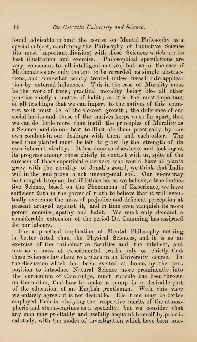 found advisable to omit the course on Mental Philosophy as a special subject, combining1 the Philosophy of Inductive Science (its most important division) with those Sciences which are its best illustration and exercise. Philosophical speculations are very consonant to all intelligent natives, but as in the case of Mathematics are only too apt to be regarded as simple abstrac¬ tions, and somewhat wildly treated unless forced into applica¬ tion by external influences. This in the ease of Morality must be the work of time; practical morality being like all other practice chiefly a matter of habit; as it is the most important of all teachings that we can impart to the natives of this coun¬ try, so it must be of the slowest growth; the difference of our social habits and those of the natives keeps us so far apart, that we can do little more than instil the principles of Morality as a Science, and do our best to illustrate them practically by our own conduct in our dealings with them and each other. The seed thus planted must be left to grow by the strength of its own inherent vitality. It has done so elsewhere, and looking at its progress among those chiefly in contact with us, spite of the sarcasm of those superficial observers who would have all plants grow with .the rapidity of Jonah’s gourd, we think that India will in the end prove a not uncongenial soil. Our views may be thought Utopian, but if Ethics be, as we believe, a true Induc¬ tive Science, based on the Phenomena of Experience, we have sufficient faith in the power of truth to believe that it will even¬ tually overcome the mass of prejudice and deficient perception at present arrayed against it, and in time even vanquish its more potent enemies, apathy and habit. We must only demand a considerable extension of the period Dr. Gumming has assigned for our labours. For a practical application of Mental Philosophy nothing is better fitted than the Physical Sciences, and it is as an exercise of the ratiocinative faculties and the intellect, and not as a mass of experimental truths only or chiefly that these Sciences lay claim to a place in an University course. In the discussion which has been excited at home, by the pro¬ position to introduce Natural Science more prominently into the curriculum of Cambridge, much ridicule has been thrown on the notion, that how to make a pump is a desirable part of the education of an English gentleman. With this view we entirely agree : it is not desirable. His time may be better employed than in studying the respective merits of the atmos¬ pheric and steam-engines as a specialty, but we consider that any man may profitably and usefully acquaint himself by practi¬ cal study, with the modes of investigation which have been sue-