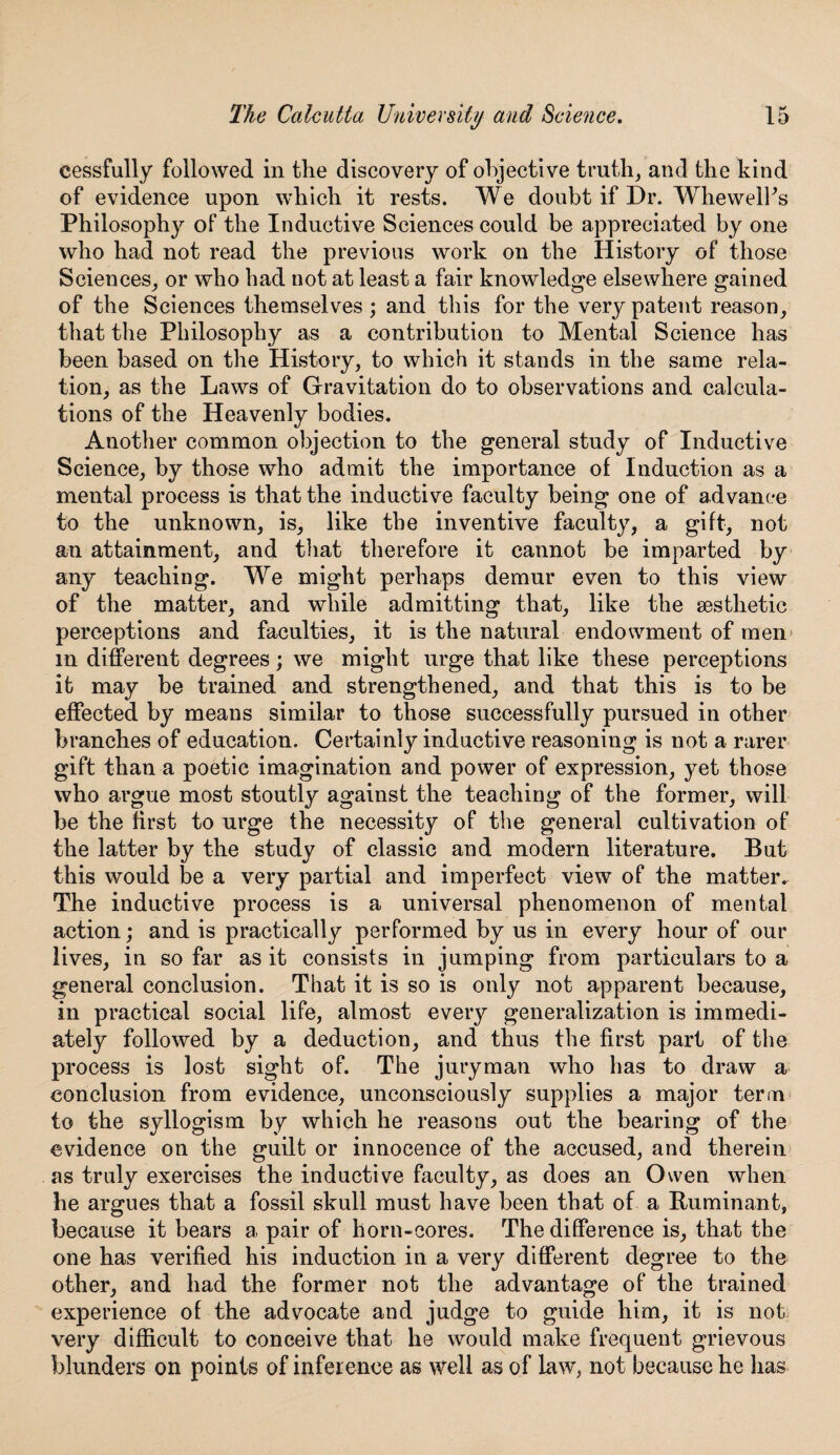 eessfully followed in the discovery of objective truth, and the kind of evidence upon which it rests. We doubt if Dr. Whewelks Philosophy of the Inductive Sciences could be appreciated by one who had not read the previous work on the History of those Sciences, or who had not at least a fair knowledge elsewhere gained of the Sciences themselves ; and this for the very patent reason, that the Philosophy as a contribution to Mental Science has been based on the History, to which it stands in the same rela¬ tion, as the Laws of Gravitation do to observations and calcula¬ tions of the Heavenly bodies. Another common objection to the general study of Inductive Science, by those who admit the importance of Induction as a mental process is that the inductive faculty being one of advance to the unknown, is, like the inventive faculty, a gift, not an attainment, and that therefore it cannot be imparted by any teaching. We might perhaps demur even to this view of the matter, and while admitting that, like the aesthetic perceptions and faculties, it is the natural endowment of men in different degrees; we might urge that like these perceptions it may be trained and strengthened, and that this is to be effected by means similar to those successfully pursued in other branches of education. Certainly inductive reasoning is not a rarer gift than a poetic imagination and power of expression, yet those who argue most stoutly against the teaching of the former, will be the first to urge the necessity of the general cultivation of the latter by the study of classic and modern literature. But this would be a very partial and imperfect view of the matter. The inductive process is a universal phenomenon of mental action; and is practically performed by us in every hour of our lives, in so far as it consists in jumping from particulars to a general conclusion. That it is so is only not apparent because, in practical social life, almost every generalization is immedi¬ ately followed by a deduction, and thus the first part of the process is lost sight of. The juryman who has to draw a conclusion from evidence, unconsciously supplies a major term to the syllogism by which he reasons out the bearing of the evidence on the guilt or innocence of the accused, and therein as truly exercises the inductive faculty, as does an Owen when he argues that a fossil skull must have been that of a Ruminant, because it bears a pair of horn-cores. The difference is, that the one has verified his induction in a very different degree to the other, and had the former not the advantage of the trained experience of the advocate and judge to guide him, it is not very difficult to conceive that he would make frequent grievous blunders on points of inference as well as of law, not because he lias