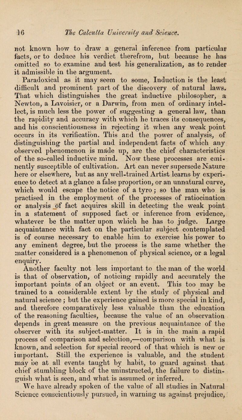 not known how to draw a general inference from particular facts, or to deduce his verdict therefrom, but because he has omitted so to examine and test his generalization, as to render it admissible in the argument. Paradoxical as it may seem to some, Induction is the least difficult and prominent part of the discovery of natural laws. That which distinguishes the great inductive philosopher, a Newton, a Lavoisier, or a Darwin, from men of ordinary intel¬ lect, is much less the power of suggesting a general law, than the rapidity and accuracy with which he traces its consequences, and his conscientiousness in rejecting it when any weak point occurs in its verification. This and the power of analysis, of distinguishing the partial and independent facts of which any observed phenomenon is made up, are the chief characteristics of the so-called inductive mind. Now these processes are emi¬ nently susceptible of cultivation. Art can never supersede Nature here or elsewhere, but as any well-trained Artist learns by experi¬ ence to detect at a glance a false proportion, or an unnatural curve, which would escape the notice of a tyro; so the man who is practised in the employment of the processes of ratiocination or analysis of fact acquires skill in detecting the weak point in a statement of supposed fact or inference from evidence, whatever be the matter upon which he has to judge. Large acquaintance with fact on the particular subject contemplated is of course necessary to enable him to exercise his power to any eminent degree, but the process is the same whether the matter considered is a phenomenon of physical science, or a legal enquiry. Another faculty not less important to the man of the world is that of observation, of noticing rapidly and accurately the important points of an object or an event. This too may be trained to a considerable extent by the study of physical and natural science ; but the experience gained is more special in kind, and therefore comparatively less valuable than the education of the reasoning faculties, because the value of an observation depends in great measure on the previous acquaintance of the observer with its subject-matter. It is in the main a rapid process of comparison and selection,—comparison with what is known, and selection for special record of that which is new or important. Still the experience is valuable, and the student may be at all events taught by habit, to guard against that chief stumbling block of the uninstructed, the failure to distin¬ guish what is seen, and what is assumed or inferred. We have already spoken of the value of all studies in Natural Science conscientiously pursued, in warning us against prejudice,