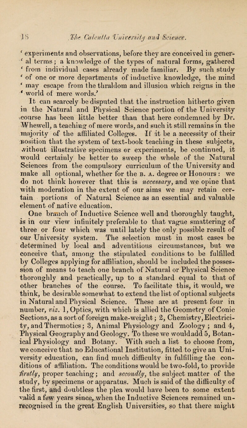 ‘ experiments and observations, before they are conceived in gener- f al terms; a knowledge of the types of natural forms, gathered ‘ from individual cases already made familiar. By such study * of one or more departments of inductive knowledge, the mind f may escape from the thraldom and illusion which reigns in the ‘ world of mere words/ It can scarcely be disputed that the instruction hitherto given in the Natural and Physical Science portion of the University .course has been little better than that here condemned by Dr. W he well, a teaching of mere words, and such it still remains in the majority of the affiliated Colleges. If it be a necessity of their position that the system of text-book teaching in these subjects, without illustrative specimens or experiments, be continued, it would certainly be better to sweep the whole of the Natural Sciences from the compulsory curriculum of the University and make all optional, whether for the b. a. degree or Honours : we do not think however that this is necessary, and we opine that with moderation in the extent of our aims we may retain cer¬ tain portions of Natural Science as an essential and valuable element of native education. One branch of Inductive Science well and thoroughly taught, is in our view infinitely preferable to that vague smattering of three or four which was until lately the only possible result of our University system. The selection must in most cases be determined by local and adventitious circumstances, but we conceive that, among the stipulated conditions to be fulfilled by Colleges applying for affiliation, should be included the posses¬ sion of means to teach one branch of Natural or Physical Science thoroughly and practically, up to a standard equal to that of other branches of the course. To facilitate this, it would, we think, be desirable somewhat to extend the list of optional subjects in Natural and Physical Science. These are at present four in number, viz. 1, Optics, with which is allied the Geometry of Conic Sections, as a sort of foreign make-weight; 2, Chemistry, Electrici¬ ty, and Thermotics; 3, Animal Physiology and Zoology ; and 4, Physical Geography and Geology. To these we would add 5, Botan¬ ical Physiology and Botany. With such a list to choose from, we conceive that no Educational Institution, fitted to give an Uni¬ versity education, can find much difficulty in fulfilling the con¬ ditions of affiliation. The conditions would be two-fold, to provide -firstly, proper teaching; and secondly, the subject matter of the study, by specimens or apparatus. Much is said of the difficulty of the first, and doubtless the plea would have been to some extent valid a few years since, when the Inductive Sciences remained un¬ recognised in the great English Universities, so that there might