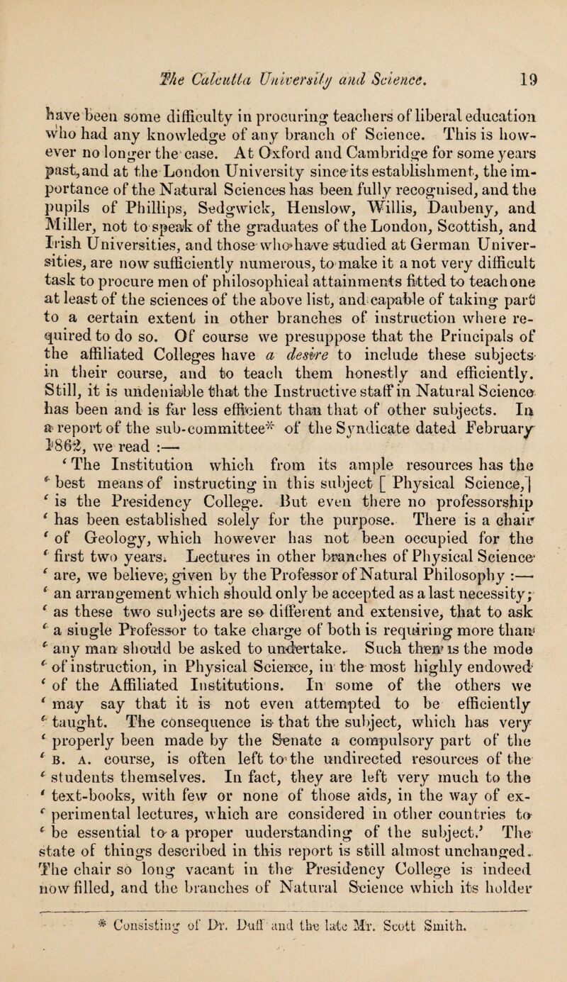 have'been some difficulty in procuring1 teachers of liberal education who had any knowledge of any branch of Science. This is how¬ ever no longer the case. At Oxford and Cambridge for some years past,and at the London University since its establishment, the im¬ portance of the Natural Sciences has been fully recognised, and the pupils of Phillips, Sedgwick, Henslow, Willis, Daubeny, and Miller, not to speak of the graduates of the London, Scottish, and Irish Universities, and thosewho*have studied at German Univer¬ sities, are now sufficiently numerous, to make it a not very difficult task to procure men of philosophical attainments fitted to teach one at least of the sciences of the above list, and;capable of taking part to a certain extent in other branches of instruction where re¬ quired to do so. Of course we presuppose that the Principals of the affiliated Colleges have a desire to include these subjects in their course, and to teach them honestly and efficiently. Still, it is undeniable that the Instructive staff in Natural Science has been and is fur less efficient than that of other subjects. In a report of the sub-committee* of the Syndicate dated February 1862, we read :— ‘ The Institution which from its ample resources has the * best means of instructing in this subject [ Physical Science,] ‘ is the Presidency College. But even there no professorship ( has been established solely for the purpose. There is a chair' ( of Geology, which however has not been occupied for the * first two years* Lectures in other branches of Physical Science* ( are, we believe; given by the Professor of Natural Philosophy :—• 4 an arrangement which should only be accepted as a last necessity; ‘ as these two subjects are so different and extensive, that to ask ( a single Professor to take charge of both is requiring more than5 s any man should be asked to undertake. Such them is the mode * of instruction, in Physical Science, in the most highly endowed ‘ of the Affiliated Institutions. In some of the others we * may say that it is not even attempted to be efficiently * taught. The consequence is that the subject, which has very c properly been made by the Senate a compulsory part of the c b. a. course, is often left to’the undirected resources of the 6 students themselves. In fact, they are left very much to the ' text-books, with few or none of those aids, in the way of ex- r perimental lectures, which are considered in other countries to c be essential tn a proper understanding of the subject/ The state of things described in this report is still almost unchanged. The chair so long vacant in the Presidency College is indeed now filled, and the branches of Natural Science which its holder # Consisting of Dr. Duff and the late Mr. Scott Smith.