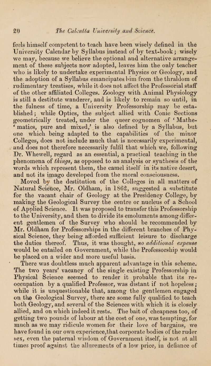 feels himself competent to teach have been wisely defined in the University Calendar by Syllabus instead of by text-book; wisely we may, because we believe the optional and alternative arrange¬ ment of these subjects now adopted, leaves him the only teacher who is likely to undertake experimental Physics or Geology, and the adoption of a Syllabus emancipates him from the thraldom of rudimentary treatises, while it does not affect the Professorial staff of the other affiliated Colleges. Zoology with Animal Physiology is still a destitute wanderer, and is likely to remain so until, in the fulness of time, a University Professorship may be esta¬ blished ; while Optics, the subject allied with Conic Sections geometrically treated, under the queer cognomen of ‘ Mathe- * matics, pure and mixed/ is also defined by a Syllabus, but one which being adapted to the capabilities of the minor Colleges, does not include much that is necessarily experimental, and does not therefore necessarily fulfil that which we, following Dr. Whewell, regard as an essential, a practical teaching in the phenomena of things, as opposed to an analysis or synthesis of the words which represent them, the camel itself in its native desert, and not its imago developed fiom the moral consciousness. Moved by the destitution of the Colleges in all matters of Natural Science, Mr. Oldham, in 1862, suggested a substitute for the vacant chair of Geology at the Presidency College, by making the Geological Survey the centre or nucleus of a School of Applied Science. It was proposed to transfer this Professorship to the University, and then to divide its emoluments among differ¬ ent gentlemen of the Survey who should be recommended by Mr. Oldham for Professorships in the different branches of Phy¬ sical Science, they being afforded sufficient leisure to discharge the duties thereof. Thus, it was thought, no additional expense would be entailed on Government, while the Professorship would be placed on a wider and more useful basis. There was doubtless much apparent advantage in this scheme. The two years’ vacancy of the single existing Professorship in Physical Science seemed to render it probable that its re¬ occupation by a qualified Professor, was distant if not hopeless; while it is unquestionable that, among the gentlemen engaged on the Geological Survey, there are some fully qualified to teach both Geology, and several of the Sciences with which it is closely allied, and on which indeed it rests. The bait of cheapness too, of getting two pounds of labour at the cost of one, was tempting, for much as we may ridicule women for their love of bargains, we have found in our own experience,that corporate bodies of the ruder sex, even the paternal wisdom of Government itself, is not at all times proof against the allurements of a low price, in defiance of