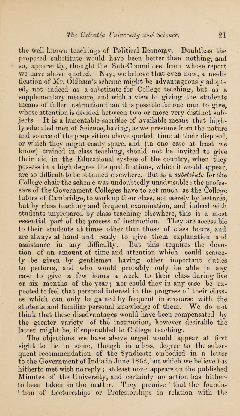 the well known teachings of Political Economy, Doubtless the proposed substitute would have been better than nothing, and so, apparently, thought the Sub-Committee from whose report we have above <|noted. Nay, we believe that even now, a modi¬ fication of Mr. Oldham’s scheme might be advantageously adopt¬ ed, not indeed as a substitute for College teaching, but as a supplementary measure, and with a view to giving the students means of fuller instruction than it is possible for one man to give, whose attention is divided between two or more very distinct sub¬ jects. It is a lamentable sacrifice of available means that high¬ ly educated men of Science, having, as we presume from the nature and source of the proposition above quoted, time at their disposal, or which they might easily spare, and (in one case at least we know) trained in class teaching, should not be invited to give their aid in the Educational system of the country, when they possess in a high degree the qualifications, which it would appear, are so difficult to be obtained elsewhere. But as a substitute for the College chair the scheme was undoubtedly unadvisable: the profes¬ sors of the Government Colleges have to act much as the College tutors of Cambridge, to work up their class, not merely by lectures, but by class teaching and frequent examination, and indeed with students unprepared by class teaching elsewhere, this is a most essential part of the process of instruction. They are accessible to their students at times other than those of class hours, and are always at hand and ready to give them explanation and assistance in any difficulty. But this requires the devo¬ tion of an amount of time and attention which could scarce¬ ly be given by gentlemen having other important duties to perform, and who would probably only be able in any case to give a few hours a week to their class during five or six months of the year; nor could they in an}^ case be ex¬ pected to feel that personal interest in the progress of their class¬ es which ean only be gained by frequent intercourse with the students and familiar personal knowledge of them. We do not think that these disadvantages would have been compensated by the greater variety of the instruction, however desirable the latter might be, if superadded to College teaching. The objections we have above urged would appear at first sight to lie in some, though in a less, degree to the subse¬ quent recommendation of the Syndicate embodied in a letter to the Government of India in June 1862, but which we believe has hitherto met with no reply ; at least none appears on the published Minutes of the Universitjq and certainly no action has hither¬ to been taken in the matter. They premise ‘ that the founda- f tion of Lectureships or Professorships in relation with the