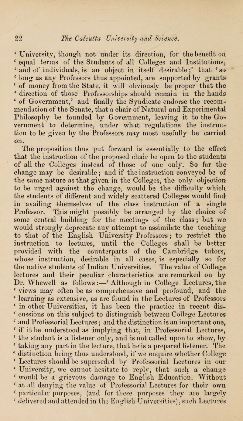 i University, though not under its direction, for the benefit on ‘ equal terms of the Students of all Colleges and Institutions: ‘ and of individuals, is an object in itself desirable / that f so ( long as any Professors thus appointed, are supported by grants 1 of money from the State, it will obviously be proper that the ‘ direction of those Professorships should remain in the hands ( of Government/ and finally the Syndicate endorse the recom¬ mendation of the Senate, that a chair of Natural and Experimental Philosophy be founded by Government, leaving it to the Go¬ vernment to determine, under what regulations the instruc¬ tion to be given by the Professors may most usefully be carried on. The proposition thus put forward is essentially to the effect that the instruction of the proposed chair be open to the students of all the Colleges instead of those of one only. So far the change may be desirable; and if the instruction conveyed be of the same nature as that given in the Colleges, the only objection to be urged against the change, would be the difficulty which the students of different and widely scattered Colleges would find in availing themselves of the class instruction of a single Professor. This might possibly be arranged by the choice of some central building for the meetings of the class; but we would strongly deprecate any attempt to assimilate the teaching to that of the English University Professors; to restrict the instruction to lectures, until the Colleges shall be better provided with the counterparts of the Cambridge tutors, whose instruction, desirable in all cases, is especially so for the native students of Indian Universities. The value of College lectures and their peculiar characteristics are remarked on by Dr. Whewell as follows :—‘ Although in College Lectures, the f views may often be as comprehensive and profound, and the ( learning as extensive, as are found in the Lectures of Professors ‘ in other Universities, it has been the practice in recent dis- e cussions on this subject to distinguish between College Lectures e and Professorial Lectures; and the distinction is an important one, f if it be understood as implying that, in Professorial Lectures, ‘ the student is a listener only, and is not called upon to show, by * taking any part in the lecture, that he is a prepared listener. The ‘ distinction being thus understood, if we enquire whether College f Lectures should be superseded by Professorial Lectures in our f University, we cannot hesitate to reply, that such a change r would be a grievous damage to English Education. Without s at all denying the value of Professorial Lectures for their own ( particular purposes, (and for these purposes they are largely < delivered and attended in the English Universities), such Lectures