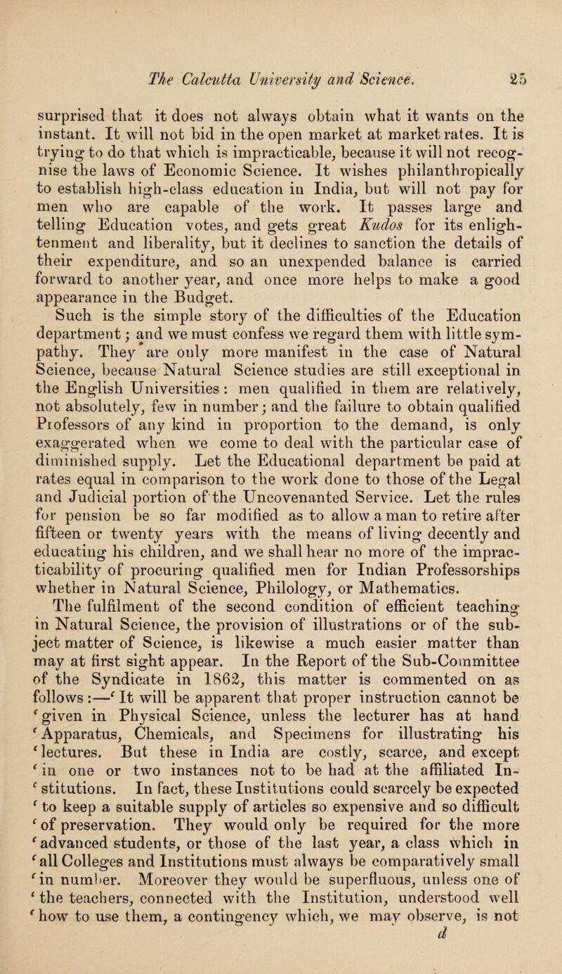 surprised that it does not always obtain what it wants on the instant. It will not bid in the open market at market rates. It is trying' to do that which is impracticable, because it will not recog¬ nise the laws of Economic Science. It wishes philanthropically to establish high-class education in India, but will not pay for men who are capable of the work. It passes large and telling Education votes, and gets great Kudos for its enligh¬ tenment and liberality, but it declines to sanction the details of their expenditure, and so an unexpended balance is carried forward to another year, and once more helps to make a good appearance in the Budget. Such is the simple story of the difficulties of the Education department; and we must confess we regard them with little sym¬ pathy. They are only more manifest in the case of Natural Science, because Natural Science studies are still exceptional in the English Universities: men qualified in them are relatively, not absolutely, few in number; and the failure to obtain qualified Professors of any kind in proportion to the demand, is only exaggerated when we come to deal with the particular case of diminished supply. Let the Educational department be paid at rates equal in comparison to the work done to those of the Legal and Judicial portion of the Uncovenanted Service. Let the rules for pension be so far modified as to allow a man to retire after fifteen or twenty years with the means of living decently and educating his children, and we shall hear no more of the imprac¬ ticability of procuring qualified men for Indian Professorships whether in Natural Science, Philology, or Mathematics. The fulfilment of the second condition of efficient teaching in Natural Science, the provision of illustrations or of the sub¬ ject matter of Science, is likewise a much easier matter than may at first sight appear. In the Report of the Sub-Committee of the Syndicate in 1862, this matter is commented on as follows :—' It will be apparent that proper instruction cannot be e given in Physical Science, unless the lecturer has at hand 'Apparatus, Chemicals, and Specimens for illustrating his ‘ lectures. But these in India are costly, scarce, and except ‘ in one or two instances not to be had at the affiliated In- f stitutions. In fact, these Institutions could scarcely be expected ‘ to keep a suitable supply of articles so expensive and so difficult ‘ of preservation. They would only be required for the more e advanced students, or those of the last year, a class which in ‘ all Colleges and Institutions must always be comparatively small 'in number. Moreover they would be superfluous, unless one of 1 the teachers, connected with the Institution, understood well f how to use them, a contingency which, we may observe, is not d
