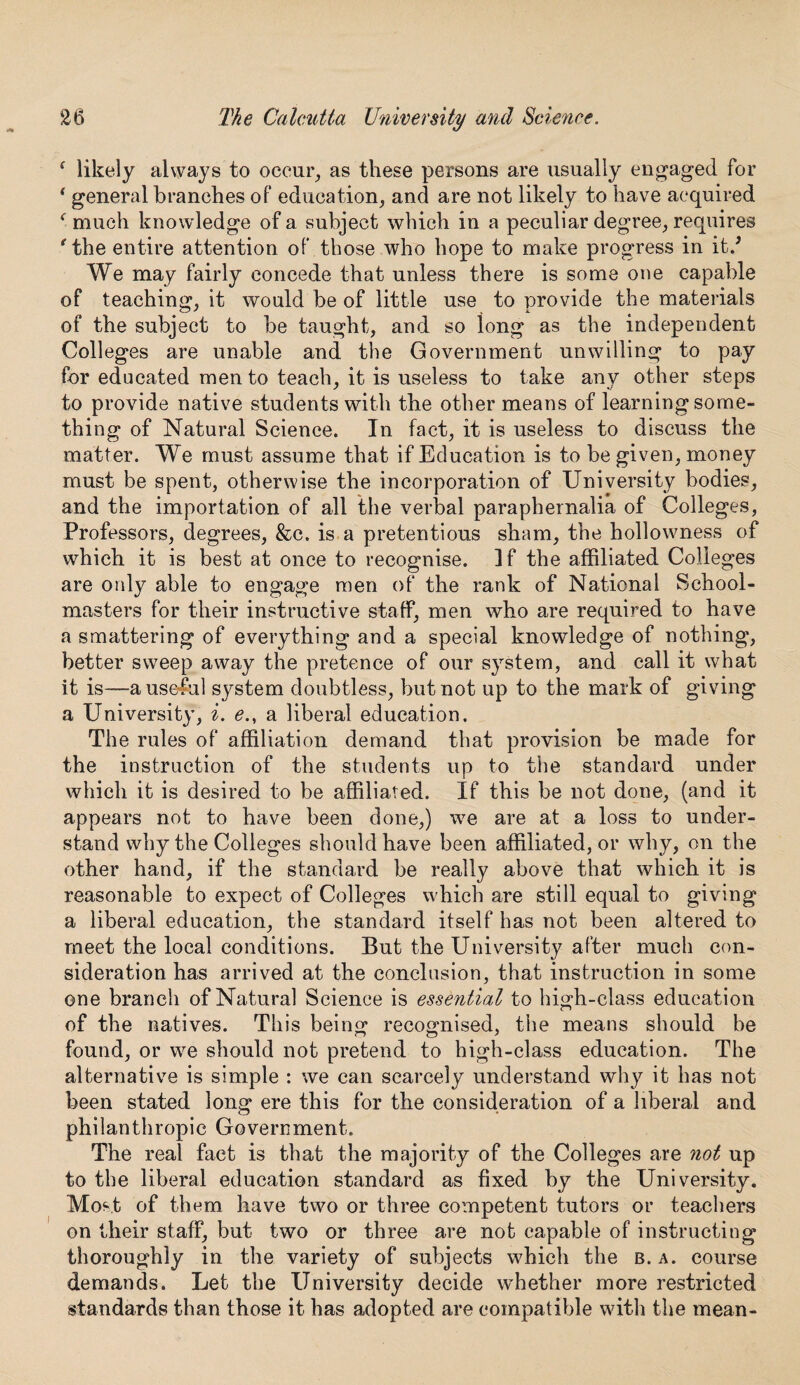 4 likely always to occur, as these persons are usually engaged for 4 general branches of education, and are not likely to have acquired 4 much knowledge of a subject which in a peculiar degree, requires 'the entire attention of those who hope to make progress in itd We may fairly concede that unless there is some one capable of teaching, it would be of little use to provide the materials of the subject to be taught, and so long as the independent Colleges are unable and the Government unwilling to pay for educated men to teach, it is useless to take any other steps to provide native students with the other means of learning some¬ thing of Natural Science. In fact, it is useless to discuss the matter. We must assume that if Education is to be given, money must be spent, otherwise the incorporation of University bodies, and the importation of all the verbal paraphernalia of Colleges, Professors, degrees, &c. is a pretentious sham, the hollowness of which it is best at once to recognise. ]f the affiliated Colleges are only able to engage men of the rank of National School¬ masters for their instructive staff, men who are required to have a smattering of everything and a special knowledge of nothing, better sweep away the pretence of our system, and call it what it is—a useful system doubtless, but not up to the mark of giving a University, i. e., a liberal education. The rules of affiliation demand that provision be made for the instruction of the students up to the standard under which it is desired to be affiliated. If this be not done, (and it appears not to have been done,) we are at a loss to under¬ stand why the Colleges should have been affiliated, or why, on the other hand, if the standard be really above that which it is reasonable to expect of Colleges which are still equal to giving a liberal education, the standard itself has not been altered to meet the local conditions. But the University after much con¬ sideration has arrived at the conclusion, that instruction in some one branch of Natural Science is essential to high-class education of the natives. This being recognised, the means should be found, or we should not pretend to high-class education. The alternative is simple : we can scarcely understand why it has not been stated long ere this for the consideration of a liberal and philanthropic Government. The real fact is that the majority of the Colleges are not up to the liberal education standard as fixed by the University. Most of them have two or three competent tutors or teachers on their staff, but two or three are not capable of instructing thoroughly in the variety of subjects which the b. a. course demands. Let the University decide whether more restricted standards than those it has adopted are compatible with the mean-