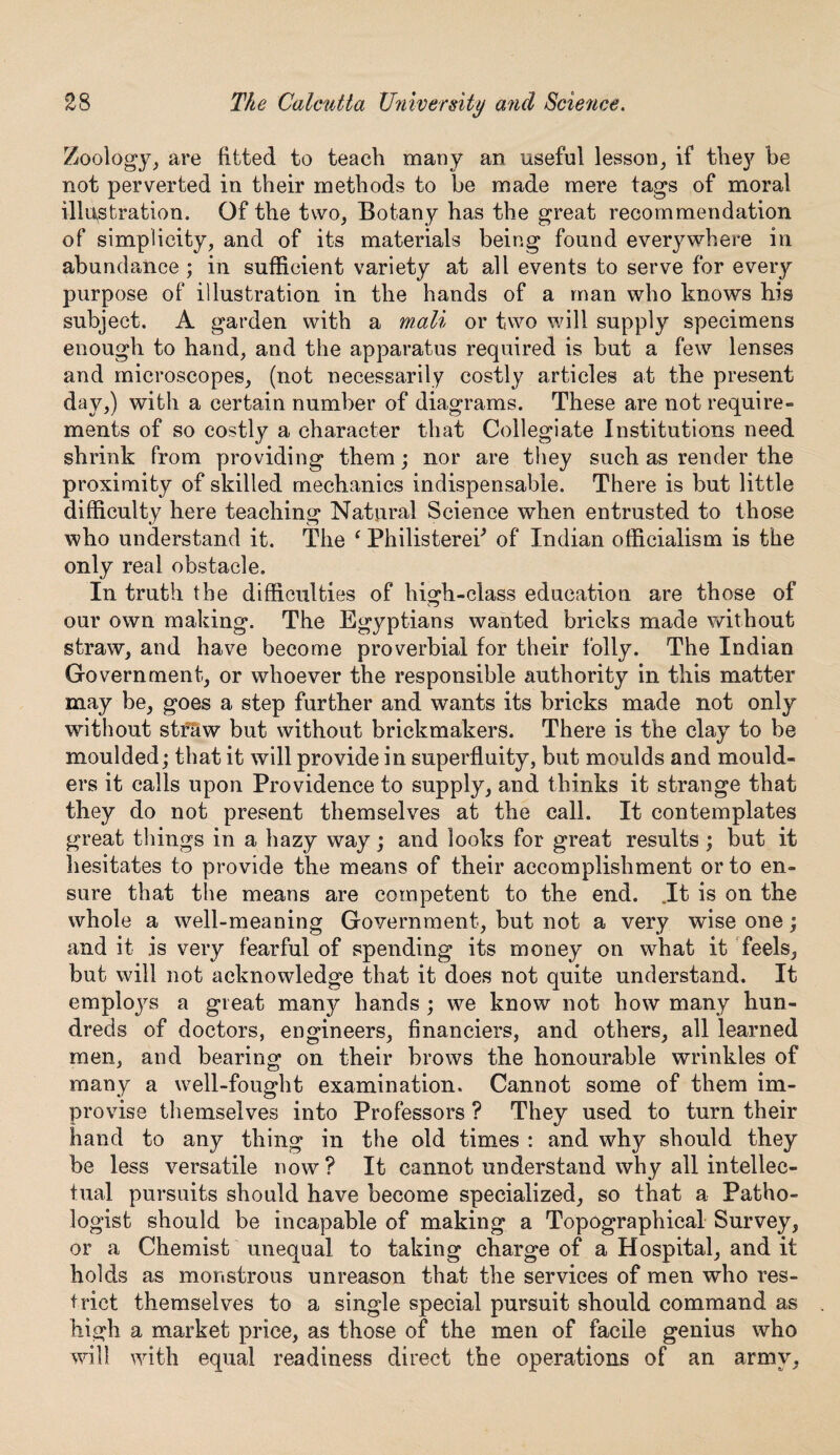 Zoology, are fitted to teach many an useful lesson, if they be not perverted in their methods to be made mere tags of moral illustration. Of the two, Botany has the great recommendation of simplicity, and of its materials being found everywhere in abundance ; in sufficient variety at all events to serve for every purpose of illustration in the hands of a man who knows his subject. A garden with a mail or two will supply specimens enough to hand, and the apparatus required is but a few lenses and microscopes, (not necessarily costly articles at the present day,) with a certain number of diagrams. These are not require¬ ments of so costly a character that Collegiate Institutions need shrink from providing them; nor are they such as render the proximity of skilled mechanics indispensable. There is but little difficulty here teaching Natural Science when entrusted to those who understand it. The ‘ Philisterek of Indian officialism is the only real obstacle. In truth the difficulties of high-class education are those of our own making. The Egyptians wanted bricks made without straw, and have become proverbial for their folly. The Indian Government, or whoever the responsible authority in this matter may be, goes a step further and wants its bricks made not only without stf&w but without brickmakers. There is the clay to be moulded; that it will provide in superfluity, but moulds and mould¬ ers it calls upon Providence to supply, and thinks it strange that they do not present themselves at the call. It contemplates great things in a hazy way; and looks for great results ; but it hesitates to provide the means of their accomplishment or to en¬ sure that the means are competent to the end. .It is on the whole a well-meaning Government, but not a very wise one; and it is very fearful of spending its money on what it feels, but will not acknowledge that it does not quite understand. It emploj^s a great many hands ; we know not how many hun¬ dreds of doctors, engineers, financiers, and others, all learned men, and bearing on their brows the honourable wrinkles of many a well-fought examination. Cannot some of them im¬ provise themselves into Professors ? They used to turn their hand to any thing in the old times : and why should they be less versatile now? It cannot understand why all intellec¬ tual pursuits should have become specialized, so that a Patho¬ logist should be incapable of making a Topographical Survey, or a Chemist unequal to taking charge of a Hospital, and if holds as monstrous unreason that the services of men who res¬ trict themselves to a single special pursuit should command as high a market price, as those of the men of facile genius who will with equal readiness direct the operations of an army,