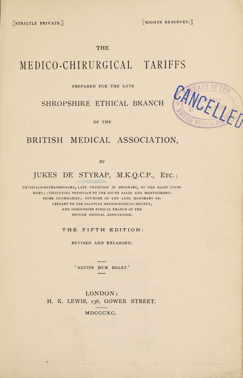 [strictly private.] [rights RESERVED.]; THE MEDICO-CHIRURGICAL TARIFFS PREPARED FOR THE LATE SHROPSHIRE ETHICAL BRANCH OF THE BRITISH MEDICAL ASSOCIATION, BY JUKES DE STYRAP, M.K.Q.C.P., Etc.; PHYSICIAN-EXTRAORDINARY, LATE PHYSICIAN IN ORDIN \RY, TO THE SALOP INFIR¬ MARY; CONSULTING PHYSICIAN TO THE SOUTH SALOP AND MONTGOMERY¬ SHIRE INFIRMARIES; FOUNDER OF AND LATE HONORARY SE¬ CRETARY TO THE SALOPIAN MEDICO-ETHICAL SOCIETY, AND SHROPSHIRE ETHICAL BRANCH OF THE BRITISH MEDICAL ASSOCIATION. THE FIFTH EDITION: REVISED AND ENLARGED. ‘ACCIPE DUM DOLET.’ LONDON: H. K. LEWIS, 136, GOWER STREET. MDCCCXC.