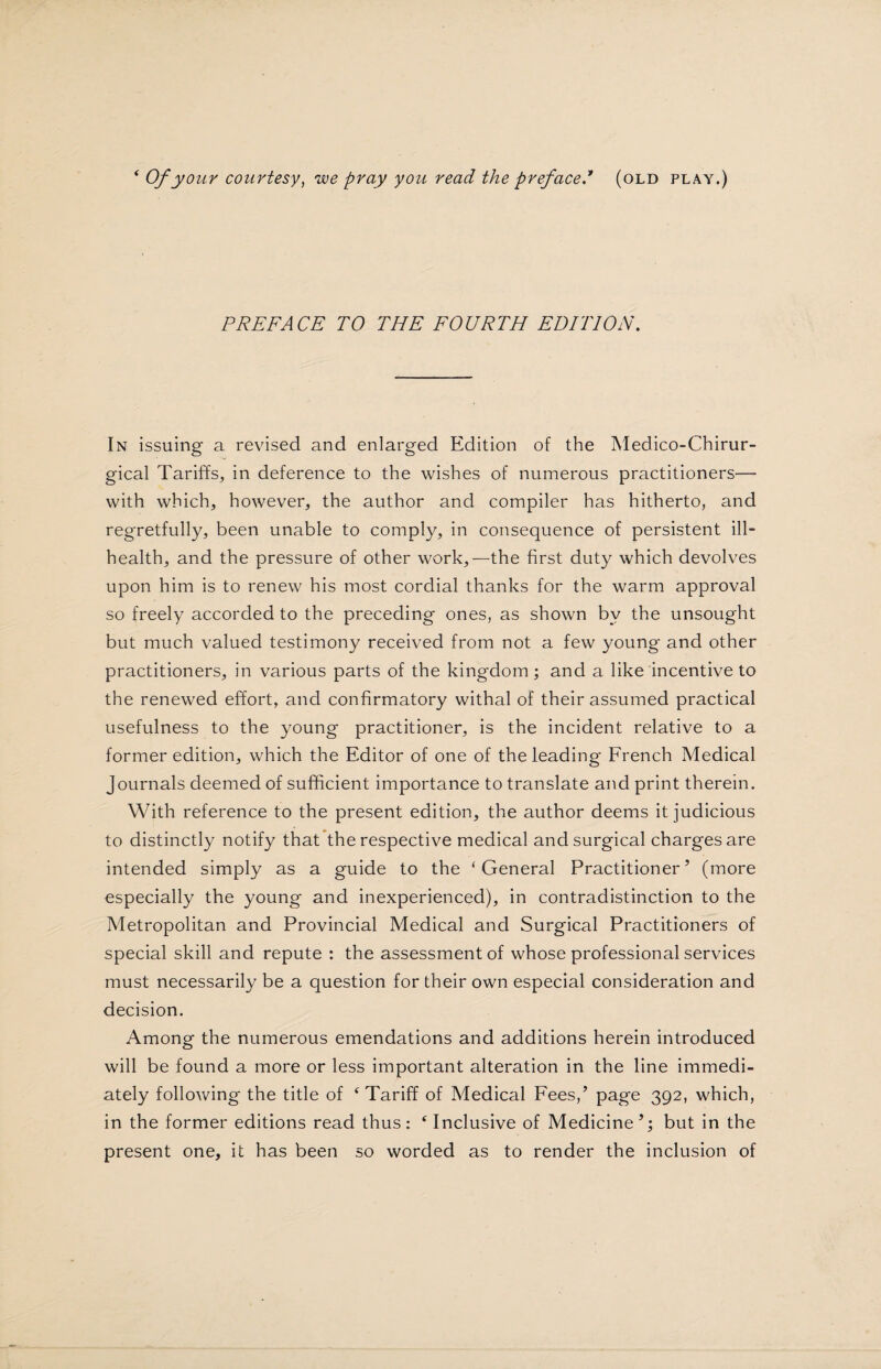 * Of your courtesy, we pray you read the prefaced (old play.) PREFACE TO THE FOURTH EDITION. In issuing a revised and enlarged Edition of the Medico-Chirur- gical Tariffs, in deference to the wishes of numerous practitioners— with which, however, the author and compiler has hitherto, and regretfully, been unable to comply, in consequence of persistent ill- health, and the pressure of other work,—the first duty which devolves upon him is to renew his most cordial thanks for the warm approval so freely accorded to the preceding ones, as shown by the unsought but much valued testimony received from not a few young- and other practitioners, in various parts of the kingdom; and a like incentive to the renewed effort, and confirmatory withal of their assumed practical usefulness to the young practitioner, is the incident relative to a former edition, which the Editor of one of the leading French Medical Journals deemed of sufficient importance to translate and print therein. With reference to the present edition, the author deems it judicious to distinctly notify that the respective medical and surgical charges are intended simply as a guide to the ‘General Practitioner’ (more especially the young and inexperienced), in contradistinction to the Metropolitan and Provincial Medical and Surgical Practitioners of special skill and repute : the assessment of whose professional services must necessarily be a question for their own especial consideration and decision. Among the numerous emendations and additions herein introduced will be found a more or less important alteration in the line immedi¬ ately following the title of 4 Tariff of Medical Fees,’ page 392, which, in the former editions read thus : ‘ Inclusive of Medicine ’; but in the present one, it has been so worded as to render the inclusion of