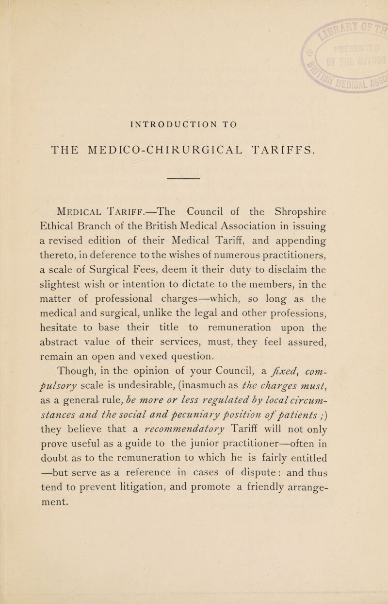 INTRODUCTION TO THE MEDICO-CHIRURGICAL TARIFFS. Medical Tariff.—The Council of the Shropshire Ethical Branch of the British Medical Association in issuing a revised edition of their Medical Tariff, and appending thereto, in deference to the wishes of numerous practitioners, a scale of Surgical Fees, deem it their duty to disclaim the slightest wish or intention to dictate to the members, in the matter of professional charges—which, so long as the medical and surgical, unlike the legal and other professions, hesitate to base their title to remuneration upon the abstract value of their services, must, they feel assured, remain an open and vexed question. Though, in the opinion of your Council, a fixed, com¬ pulsory scale is undesirable, (inasmuch as the charges must, as a general, rule, be more or less regulated by local circum¬ stances and the social and pecuniary position of patients ;) they believe that a recommendatory Tariff will not only prove useful as a guide to the junior practitioner—often in doubt as to the remuneration to which he is fairly entitled —but serve as a reference in cases of dispute : and thus tend to prevent litigation, and promote a friendly arrange¬ ment.