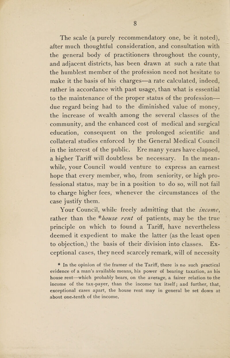 The scale (a purely recommendatory one, be it noted), after much thoughtful consideration, and consultation with the general body of practitioners throughout the county, and adjacent districts, has been drawn at such a rate that the humblest member of the profession need not hesitate to make it the basis of his charges—a rate calculated, indeed, rather in accordance with past usage, than what is essential to the maintenance of the proper status of the profession— due regard being had to the diminished value of money, the increase of wealth among the several classes of the community, and the enhanced cost of medical and surgical education, consequent on the prolonged scientific and collateral studies enforced by the General Medical Council in the interest of the public. Ere many years have elapsed, a higher Tariff will doubtless be necessary. In the mean¬ while, your Council would venture to express an earnest hope that every member, who, from seniority, or high pro¬ fessional status, may be in a position to do so, will not fail to charge higher fees, whenever the circumstances of the case justify them. Your Council, while freely admitting that the income, rather than the *house rent of patients, may be the true principle on which to found a Tariff, have nevertheless deemed it expedient to make the latter (as the least open to objection,) the basis of their division into classes. Ex¬ ceptional cases, they need scarcely remark, will of necessity * In the opinion of the framer of the Tariff, there is no such practical evidence of a man’s available means, his power of bearing taxation, as his house rent—which probably bears, on the average, a fairer relation to the income of the tax-payer, than the income tax itself; and further, that, exceptional cases apart, the house rent may in general be set down at about one-tenth of the income.