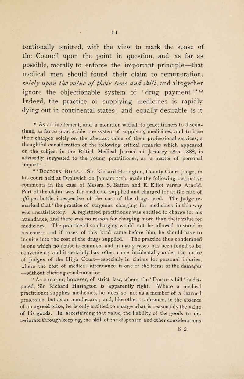 tentionally omitted, with the view to mark the sense of the Council upon the point in question, and, as far as possible, morally to enforce the important principle—that medical men should found their claim to remuneration, solely upon the value of their time and skill, and altogether ignore the objectionable system of ‘ drug payment! * * Indeed, the practice of supplying medicines is rapidly dying out in continental states; and equally desirable is it # As an incitement, and a monition withal, to practitioners to discon¬ tinue, as far a.s practicable, the system of supplying medicines, and to base their charges solely on the abstract value of their professional services, a thoughtful consideration of the following critical remarks which appeared on the subject in the British Medical Journal of January 28th, 1888, is advisedly suggested to the young practitioner, as a matter of personal import:— “ ‘ Doctors’ Bills.’■—Sir Richard Harington, County Court Judge, in his court held at Droitwich on January nth, made the following instructive comments in the case of Messrs. S. Batten and E. Elliot versus Arnold. Part of the claim was for medicine supplied and charged for at the rate of 3/6 per bottle, irrespective of the cost of the drugs used. The Judge re¬ marked that ‘ the practice of surgeons charging for medicines in this way was unsatisfactory. A registered practitioner was entitled to charge for his attendance, and there was no reason for charging more than their value for medicines. The practice of so charging would not be allowed to stand in his court; and if cases of this kind came before him, he should have to inquire into the cost of the drugs supplied.’ The practice thus condemned is one which no doubt is common, and in many cases has been found to be convenient; and it certainly has often come incidentally under the notice of Judges of the High Court-—especially in claims for personal injuries, where the cost of medical attendance is one of the items of the damages —without eliciting condemnation. “As a matter, however, of strict law, where the ‘ Doctor’s bill ’ is dis¬ puted, Sir Richard Harington is apparently right. Where a medical practitioner supplies medicines, he does so not as a member of a learned profession, but as an apothecary; and, like other tradesmen, in the absence of an agreed price, he is only entitled to charge what is reasonably the value of his goods. In ascertaining that value, the liability of the goods to de¬ teriorate through keeping, the skill of the dispenser, and other considerations