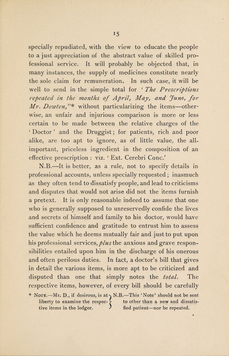 specially repudiated, with the view to educate the people to a just appreciation of the abstract value of skilled pro¬ fessional service. It will probably be objected that, in many instances, the supply of medicines constitute nearly the sole claim for remuneration. In such case, it will be well to send in the simple total for 1 The Prescriptions repeated in the months of April, May, and June, for Mr. Dowtenf * without particularizing the items—other¬ wise, an unfair and injurious comparison is more or less certain to be made between the relative charges of the ‘ Doctor ’ and the Druggist; for patients, rich and poor alike, are too apt to ignore, as of little value, the all- important, priceless ingredient in the composition of an effective prescription : viz. ‘ Ext. Cerebri Coned N.B.—It is better, as a rule, not to specify details in professional accounts, unless specially requested ; inasmuch as they often tend to dissatisfy people, and lead to criticisms and disputes that would not arise did not the items furnish a pretext. It is only reasonable indeed to assume that one who is generally supposed to unreservedly confide the lives and secrets of himself and family to his doctor, would have sufficient confidence and gratitude to entrust him to assess the value which he deems mutually fair and just to put upon his professional services, plus the anxious and grave respon¬ sibilities entailed upon him in the discharge of his onerous and often perilous duties. In fact, a doctor’s bill that gives in detail the various items, is more apt to be criticized and disputed than one that simply notes the total. The respective items, however, of every bill should be carefully * Note.—Mr. D., if desirous, is at-\ N.B.—This ‘Note’ should not be sent liberty to examine the respec- >• to other than a new and dissatis- tive items in the ledger. J fied patient—nor be repeated.