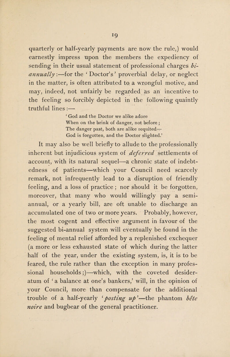 quarterly or half-yearly payments are now the rule,) would earnestly impress upon the members the expediency of sending in their usual statement of professional charges bi- annually:—for the ‘ Doctor’s ’ proverbial delay, or neglect in the matter, is often attributed to. a wrongful motive, and may, indeed/not unfairly be regarded as an incentive to the feeling so forcibly depicted in the following quaintly truthful lines :— ‘ God and the Doctor we alike adore When on the brink of danger, not before ; The danger past, both are alike requited— God is forgotten, and the Doctor slighted.’ It may also be well briefly to allude to the professionally inherent but injudicious system of deferred settlements of account, with its natural sequel—a chronic state of indebt¬ edness of patients—which your Council need scarcely remark, not infrequently lead to a disruption of friendly feeling, and a loss of practice ; nor should it be forgotten, moreover, that many who would willingly pay a semi¬ annual, or a yearly bill, are oft unable to discharge an accumulated one of two or more years. Probably, however, the most cogent and effective argument in favour of the suggested bi-annual system will eventually be found in the feeling of mental relief afforded by a replenished exchequer (a more or less exhausted state of which during the latter half of the year, under the existing system, is, it is to be feared, the rule rather than the exception in many profes¬ sional households;)—which, with the coveted desider¬ atum of ( a balance at one’s bankers,’ will, in the opinion of your Council, more than compensate for the additional trouble of a half-yearly ‘posting up’—-the phantom bete noire and bugbear of the general practitioner.