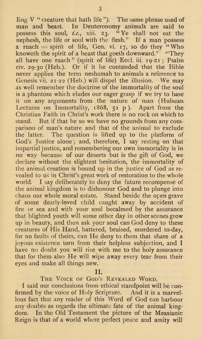 Eng V “ creature that hath life ”). The same phrase used of man and beast. In Deuteronomy animals are said to possess this soul, i.e., xiii. 23. “Ye shall not eat the nephesh, the life or soul with the flesh.” If a man possess a ruach = spirit of life, Gen. vi. 17, so do they “Who knoweth the spirit of a beast that goeth downward.” “They all have one ruach” (spirit of life) Eccl. iii. 19-21; Psalm civ. 29-30 (Heb.). Or if it be contended that the Bible never applies the term neshamah to animals a reference to Genesis vii. 21-22 (Heb.) will dispel the illusion. We may as well remember the doctrine of the immortality of the soul is a phantom which eludes our eager grasp if we try to base it on any arguments from the nature of man (Hulsean Lectures on Immortality, 1868, 51 p ). Apart from the Christian Faith in Christ’s work there is no rock on which to stand. But if that be so we have no grounds from any com¬ parison of man’s nature and that of the animal to exclude the latter. The question is lifted up to the platform of God’s Justice alone; and, therefore, I say resting on that impartial justice, and remembering our own immortality is in no way because of our deserts but is the gift of God, we declare without the slightest hesitation, the immortality of the animal creation is bound up in the justice of God as re¬ vealed to us in Christ’s great work of restoration to the whole world. I say deliberately to deny the future recompense of the animal kingdom is to dishonour God and to plunge into chaos our whole moral estate. Stand beside the open grave of some dearly-loved child caught away by accident of fire or sea and with your soul becalmed by the assurance that blighted youth will some other day in other scenes grow up in beauty, and then ask your soul can God deny to these creatures of His Hand, battered, bruised, murdered to-day, for no faults of theirs, can He deny to them that share of a joyous existence torn from their helpless subjection, and I have no doubt you will rise with me to the holy assurance that for them also He will wipe away every tear from their eyes and make all things new. II. The Voice of God’s Revealed Word. I said our conclusions from ethical standpoint will be con¬ firmed by the voice of Holy Scripture. And it is a marvel¬ lous fact that any reader of this Word of God can harbour any doubts as regards the ultimate fate of the animal king¬ dom. In the Old Testament the picture of the Measianic Reign is that of a world where perfect peace and amity will