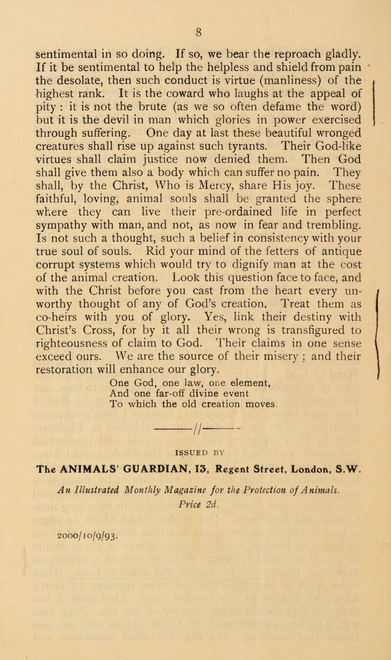 sentimental in so doing. If so, we bear the reproach gladly. If it be sentimental to help the helpless and shield from pain the desolate, then such conduct is virtue (manliness) of the highest rank. It is the coward who laughs at the appeal of pity : it is not the brute (as we so often defame the word) but it is the devil in man which glories in power exercised through suffering. One day at last these beautiful wronged creatures shall rise up against such tyrants. Their God-like virtues shall claim justice now denied them. Then God shall give them also a body which can suffer no pain. They shall, by the Christ, Who is Mercy, share His joy. These faithful, loving, animal souls shall be granted the sphere where they can live their pre-ordained life in perfect sympathy with man, and not, as now in fear and trembling. Is not such a thought, such a belief in consistency with your true soul of souls. Rid your mind of the fetters of antique corrupt systems which would try to dignify man at the cost of the animal creation. Look this question face to face, and with the Christ before you cast from the heart every un¬ worthy thought of any of God’s creation. Treat them as co-heirs with you of glory. Yes, link their destiny with Christ’s Cross, for by it all their wrong is transfigured to righteousness of claim to God. Their claims in one sense exceed ours. We are the source of their misery ; and their restoration will enhance our glory. One God, one law, one element, And one far-off divine event To which the old creation moves. -//-- ISSUED BY The ANIMALS GUARDIAN, 13, Regent Street, London, S.W. An Illustrated Monthly Magazine for the Protection of Animals. Price 2d. 2000/10/9/93.