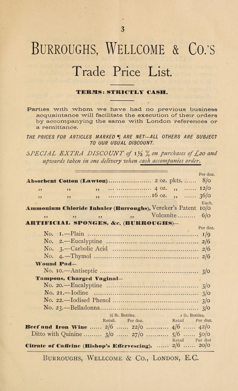 Burroughs, Wellcome & Co:s Trade Price List. TERMS: STRICTLY CASH. Parties with, whom we have had. no previous business acquaintance will facilitate the execution of their orders by accompanying the same with London references or a remittance. THE PRICES FOR ARTICLES MARKED ^ ARE NET—ALL OTHERS ARE SUBJECT TO OUR USUAL DISCOUNT. SPECIAL EX TP A DISCOUNT of 1% % on purchases of £20 and upwards taken in one delivery when cash accompanies order. Per doz. Absorbent Cotton (Lawton). 2 oz. pkts. 8/0 5y 55 5} . 4 OZ. ,, . I2/o „ ,, „ .16 oz. ,, . 36/0 Each. Ammonium Chloride Inhaler (Burroughs), Vereker’s Patent io/o ,, ,, ,, ,, Vulcanite. 6/0 ARTIFICIAL, SPOIVGES, &c. (BURROUGHS)— Per doz. No. 1.—Plain . 1/9 No. 2.—Eucalyptine . 2/6 No. 3.—Carbolic Acid . 2/6 No. 4.—Thymol . 2/6 Wound Pad— No. 10.—Antiseptic . 3/0 Tampons, Charged Vaginal— No. 20.—Eucalyptine . 3/0 No. 21.—Iodine . 3/0 No. 22.—Iodised Phenol . 3/0 No. 23.—Belladonna. 3/0 Yz lb. Bottles. 1 lb. Bottles. Retail. Per doz. Retail Per doz. Beef anti Iron Wine ... ... 2/6 ... ... 22/0 .. .. 4/6 .. .... 42/0 Ditto with Quinine. ... 3/0 ... •••• 27/0 . •• 5/6 •• .... 50/0 Retail Per doz Citrate of Caffeine (Bishop’s Effervescing). .. 2/6 .. .... 20/0