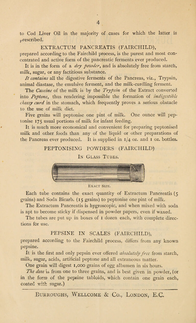 to Cod Liver Oil in the majority of cases for which the latter is prescribed. EXTRACTUM PANCREATIS (FAIRCHILD), prepared according to the Fairchild process, is the purest and most con¬ centrated and active form of the pancreatic ferments ever produced. It is in the form of a dry powder, and is absolutely free from starch, milk, sugar, or any factitious substance. It contains all the digestive ferments of the Pancreas, viz., Trypsin, animal diastase, the emulsive ferment, and the milk-curdling ferment. The Caseine of the milk is by the Trypsin of the Extract converted into Peptone, thus rendering impossible the formation of indigestible cheesy curd in the stomach, which frequently proves a serious obstacle to the use of milk diet. Five grains will peptonise one pint of milk. One ounce will pep- tonise 175 usual portions of milk for infant feeding. It is much more economical and convenient for preparing peptonised milk and other foods than any of the liquid or other preparations of the Pancreas ever produced. It is supplied in 1/4 oz. and 1 oz. bottles. PEPTONISING POWDERS (FAIRCHILD) In Glass Tubes. Exact Size. Each tube contains the exact quantity of Extractum Pancreatis (5 grains) and Soda Bicarb. (15 grains) to peptonise one pint of milk. The Extractum Pancreatis is hygroscopic, and when mixed with soda is apt to become sticky if dispensed in powder papers, even if waxed. The tubes are put up in boxes of 1 dozen each, with complete direc¬ tions for use. PEPSINE IN SCALES (FAIRCHILD), prepared according to the Fairchild process, differs from any known pepsine. It is the first and only pepsin ever offered absolutely free from starch, milk, sugar, acids, artificial peptone and all extraneous matter. One grain will digest 1,000 grains of egg albumen in six hours. The dose i=> from one to three grains, and is best given in powder, (or in the form of the pepsine tabloids, which contain one grain each, coated with sugar.)